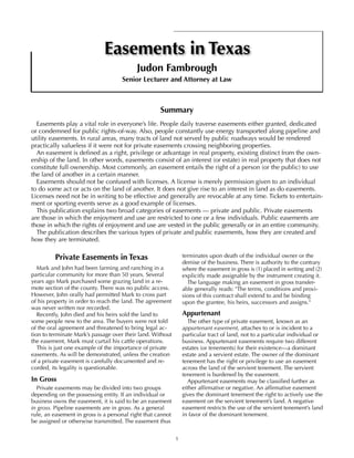 1
Easements in Texas
Judon Fambrough
Senior Lecturer and Attorney at Law
Summary
Easements play a vital role in everyone’s life. People daily traverse easements either granted, dedicated
or condemned for public rights-of-way. Also, people constantly use energy transported along pipeline and
utility easements. In rural areas, many tracts of land not served by public roadways would be rendered
practically valueless if it were not for private easements crossing neighboring properties.
An easement is defined as a right, privilege or advantage in real property, existing distinct from the own-
ership of the land. In other words, easements consist of an interest (or estate) in real property that does not
constitute full ownership. Most commonly, an easement entails the right of a person (or the public) to use
the land of another in a certain manner.
Easements should not be confused with licenses. A license is merely permission given to an individual
to do some act or acts on the land of another. It does not give rise to an interest in land as do easements.
Licenses need not be in writing to be effective and generally are revocable at any time. Tickets to entertain-
ment or sporting events serve as a good example of licenses.
This publication explains two broad categories of easements — private and public. Private easements
are those in which the enjoyment and use are restricted to one or a few individuals. Public easements are
those in which the rights of enjoyment and use are vested in the public generally or in an entire community.
The publication describes the various types of private and public easements, how they are created and
how they are terminated.
Private Easements in Texas
Mark and John had been farming and ranching in a
particular community for more than 50 years. Several
years ago Mark purchased some grazing land in a re-
mote section of the county. There was no public access.
However, John orally had permitted Mark to cross part
of his property in order to reach the land. The agreement
was never written nor recorded.
Recently, John died and his heirs sold the land to
some people new to the area. The buyers were not told
of the oral agreement and threatened to bring legal ac-
tion to terminate Mark’s passage over their land. Without
the easement, Mark must curtail his cattle operations.
This is just one example of the importance of private
easements. As will be demonstrated, unless the creation
of a private easement is carefully documented and re-
corded, its legality is questionable.
In Gross
Private easements may be divided into two groups
depending on the possessing entity. If an individual or
business owns the easement, it is said to be an easement
in gross. Pipeline easements are in gross. As a general
rule, an easement in gross is a personal right that cannot
be assigned or otherwise transmitted. The easement thus
terminates upon death of the individual owner or the
demise of the business. There is authority to the contrary
where the easement in gross is (1) placed in writing and (2)
explicitly made assignable by the instrument creating it.
The language making an easement in gross transfer-
able generally reads: "The terms, conditions and provi-
sions of this contract shall extend to and be binding
upon the grantee, his heirs, successors and assigns."
Appurtenant
The other type of private easement, known as an
appurtenant easement, attaches to or is incident to a
particular tract of land, not to a particular individual or
business. Appurtenant easements require two different
estates (or tenements) for their existence—a dominant
estate and a servient estate. The owner of the dominant
tenement has the right or privilege to use an easement
across the land of the servient tenement. The servient
tenement is burdened by the easement.
Appurtenant easements may be classified further as
either affirmative or negative. An affirmative easement
gives the dominant tenement the right to actively use the
easement on the servient tenement’s land. A negative
easement restricts the use of the servient tenement’s land
in favor of the dominant tenement.
 