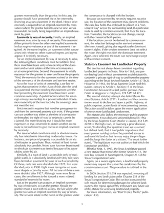3
grantee more readily than the grantor. In this case, the
grantor should have protected his or her interest by
reserving an access easement in the deed. Hence strict
necessity is required for an implied easement by reser-
vation (where the grantor failed to reserve one) versus
reasonable necessity being required for an implied ease-
ment by grant.
Easements by way of necessity. Finally, an implied
easement may arise by way of necessity. This easement
differs primarily from the other two implied easements
in that no prior existence or use of the easement is re-
quired. As the name implies, an easement of this nature
arises only where no other routes of ingress and egress
appear. It is strictly necessary.
For an implied easement by way of necessity to arise,
the following three conditions must be fulfilled. First,
there must have been unity of ownership of the domi-
nant and servient estates at the time of conveyance
or at some prior time. Second, the easement is strictly
necessary for the grantee to enter and leave the property.
Third, the necessity for the easement existed at the time
of the severance of the dominant and servient estates.
As to the issue of unity of ownership, case law re-
quires that sometime in the chain of title after the land
was patented, the tract needing the easement and the
tract preventing the easement must have been under
common ownership. (A patent occurs when the sover-
eign conveys ownership to a private individual.) Com-
mon ownership of the two tracts by the sovereign does
not meet the test.
Strict necessity requires that no other passageway to
and from the conveyed property can exist. If the grantee
can use another way either at the time of conveyance
or thereafter, the right-of-way by necessity cannot be
claimed. The mere showing that it would be more
expensive or less convenient to obtain another access
route is not sufficient to give rise to an implied easement
by necessity.
The issue of what constitutes strict or absolute neces-
sity has raised some interesting modern-day issues. For
instance, any piece of property is accessible by air via
a helicopter or parachute. Thus, no tract of land is ever
absolutely inaccessible. Yet no case has ever been found
in which an easement was denied because of its acces-
sibility solely by air.
Similarly, if a tract of land is accessible only by navi-
gable water, is it absolutely landlocked? Only ten cases
have denied an easement because of such accessibility.
Of these, only two were decided after 1925; five were
decided prior to 1900. Eight cases recognize an ease-
ment despite access by water. All but one of these cases
were decided after 1927. Although none were Texas
cases, the trend seems to be toward a more relaxed
standard of necessity by water.
Just as the grantee can acquire an implied easement
by way of necessity, so can the grantor. Should the
grantor retain a tract with no access, the law allows the
grantor to claim an implied easement by way of neces-
sity. The servient estate in the hands of the grantee under
the conveyance is charged with the burden.
Because an easement by necessity requires no prior
use, the location of the easement may present problems.
The case law holds that it should be placed in a "con-
venient way" across the surrounding land. If a particular
route is used by common consent, that fixes the loca-
tion. Thereafter, the location can not change, except
with the consent of both parties.
If the location can not be derived by common con-
sent, the selection belongs to the servient tenement
(the one crossed), giving due regards to the dominant
owner's rights. If the servient tenement does not select
the route, the right rests with the dominant tenement.
Again, once selected, the route can not change except
with common consent.
Statutory Easement for Landlocked Property
The law has not always been consistent regarding
landlocked property in Texas. Prior to 1963, any per-
son having land without an easement could statutorily
condemn a private right-of-way to and from the property
according to the Texas Revised Statutes Article 1377b(2).
However, in 1963, the Texas Supreme Court held this
statute contrary to Article 1, Section 17 of the Texas
Constitution because it lacked public purpose. (See
Estate of Waggoner v. Gleghorn, 378 S.W. 2d 47.)
The second statutory attempt also failed (Texas Re-
vised Statutes, Article 6711). It authorized the commis-
sioners court to declare and open a public highway, at
public expense, across lands of nonconsenting owners.
The action could be taken upon the sworn application
of one or more landlocked landowners.
This statute also lacked the necessary public purpose
requirement. It was declared unconstitutional in 1962
by the Texas Supreme Court (Maher v. Lasater, 354 S.W.
2d 923.) The high court, in reversing a prior decision,
wrote, "In deciding that question (case) we assumed,
but did not hold, that it is of public importance that
every person residing on land be provided access to
and from his land so that he may enjoy the privileges
and discharge the duties of a citizen." The court further
stated, "The legislature may not authorize that which the
consitution prohibits."
Effective Sept. 1, 1995, the Texas Legislature passed
a new statute that mirrors the former Article 6711. The
new law is found in Subchapter B, Chapter 251 of the
Texas Transportation Code.
Again, on a sworn application, a landlocked property
owner may request that a road be condemned by the
commissioners court. The procedure is outlined in the
statute.
In 2009, Section 251.054 was repealed, removing all
funding for any land taken under Chapter 251 of the
Texas Transportation Code. This section contained the
sole means for determining damages for affected land-
owners. The repeal apparently terminated any future use
of this statute for accessing landlocked property.
For more information, see "Don't Fence Me In," publi-
cation 1130.
 
