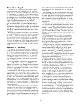 4
Easements by Estoppel
Another way an easement may be created without
written expression is by estoppel. Here the easement
arises from the acts and/or oral expressions of the grant-
or that indicates the existence, creation or conveyance
of an easement. Should the grantee rely on such demon-
strations and accept the grantor’s offer and be damaged
thereby, the grantor will be estopped (or legally prevent-
ed) from denying the existence of the easement.
For example, suppose "A" wants to induce a buyer
into purchasing a lot in an undeveloped subdivision.
The prospect is shown a platted map with a roadway
indicating a convenient access route to and from the lot.
If the prospect should purchase the lot, "A" would be
legally precluded from asserting the nonexistence of the
easement.
However, an easement by estoppel based on silence
can be established only when the landowner has a duty
to speak. If a person (or family) has a revocable right
(or permission) to cross another's land, the landowner
has no duty to advise subsequent generations that the
easement is revocable at will. Therefore, the user cannot
complain when the easement is unilaterally revoked.
A claim of an easement by estoppel by silence will not
apply.
Easements by Prescription
The last way an unexpressed easement may be cre-
ated is by way of prescription—sometimes referred to
as by way of limitations. Prescriptive easements arise in
much the same manner as title accrues by adverse pos-
session. The requirements basically are the same. The
only difference is that adverse possession ripens into
title to the land, whereas a prescriptive right matures
into an easement.
There are five basic requirements for a prescriptive
easement. The absence of any one is fatal to the cre-
ation of the easement. First, the use of the land must be
adverse to the owner of the land. In other words, the use
must begin and continue without the actual or implied
permission of the landowner.
Second, the use must be open and notorious. This
means the use must be asserted in such a manner as to
serve notice of the claim not only to the landowner but
all persons in the immediate area. Secretive use is insuf-
ficient. A clear and positive use must be evident. An ex-
ception does exist for the latter requirement. The courts
have substituted actual knowledge and acquiescence of
the owner of the servient tenement in the place of open
and notorious use. Acquiescence may be implied from
the circumstances.
Third, the use must be exclusive. The use of an ease-
ment common with others or even with the owner is
insufficient to create a prescriptive right. This rule, how-
ever, is a rule of evidence raising a rebuttable presump-
tion that permission was given the claimant when both
the owner and claimant use the easement concurrently.
The rule does not apply where concurrent use by the
owner and claimant occur after the prescriptive period
has matured (i.e., the claimant has used the easement
for ten years).
Fourth, the use must be in the same place and within
definite lines. The practice of passing over land in differ-
ent places does not establish a prescriptive right except
where the divergences are only slight. Also, the travel
over unenclosed and unimproved land will not entitle
the traveler to a prescriptive right unless the way is defi-
nitely marked.
Fifth, the use must be continuous and uninterrupted.
Thus, the assertion of the enjoyment of the land cannot
mature into a prescriptive right based on occasional
passage. Likewise, any time the adverse usage is inter-
rupted, the running of the prescriptive period is an-
nihilated and must begin anew. It has been held that
placing a fence across a road for a week is a sufficient
interruption.
In Texas, the three-, five-, ten- and 25-year statutes
dealing with adverse possession have been held inap-
plicable to the creation of prescriptive easements. The
courts, however, judicially have placed the required
period of continuous, uninterrupted adverse use for
prescriptive easements at ten years.
The courts have placed certain limitations and stipula-
tions as to when the prescriptive period begins. For
example, the period will not run if the owner of the
servient estate is suffering under a legal disability such
as infancy or insanity or is the ward of an estate when
the adverse use begins. The period will run once the
disability is removed. An intervening disability occurring
after the period has started will not suspend (or toll) the
running of the prescriptive period.
The following example illustrates the rules. Assume
"A" inherits land. "A" is 16 years of age. The same year
"B" begins crossing the land without "A’s" permission.
Because "A" is a minor, the prescriptive period will not
commence. However, once "A" reaches the legal age of
18, the prescriptive period will start to run.
In another example, suppose "A" inherits the land
when "A" is 21 years of age, the same year "B" begins
crossing the land without "A’s" permission. Five years
later "A" is adjudicated insane. Here the prescriptive
period will continue to run. Intervening disabilities will
not suspend the running of the ten-year period.
The courts have, in limited instances, applied the
doctrine of tacking in cases involving appurtenant pre-
scriptive easements. Tacking entails adding the periods
of consecutive adverse users together in determining the
necessary ten-year period. However, certain qualifica-
tions are necessary. (1) There must be no interruptions in
the use between users. (2) The users must be successive
owners of the dominant tenement. (3) The document
conveying the dominant estate must contain the follow-
ing language: "together with all and singular the rights
and appurtenances thereto in anywise belonging to the
said grantees."
 