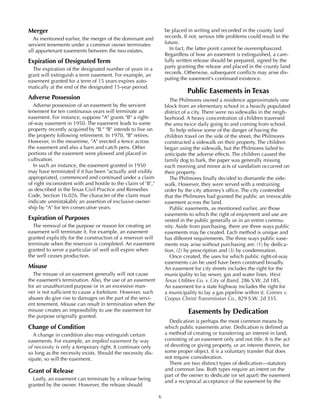 6
Merger
As mentioned earlier, the merger of the dominant and
servient tenements under a common owner terminates
all appurtenant easements between the two estates.
Expiration of Designated Term
The expiration of the designated number of years in a
grant will extinguish a term easement. For example, an
easement granted for a term of 15 years expires auto-
matically at the end of the designated 15-year period.
Adverse Possession
Adverse possession of an easement by the servient
tenement for ten continuous years will terminate an
easement. For instance, suppose "A" grants "B" a right-
of-way easement in 1950. The easement leads to some
property recently acquired by "B." "B" intends to live on
the property following retirement. In 1970, "B" retires.
However, in the meantime, "A" erected a fence across
the easement and also a barn and catch pens. Other
portions of the easement were plowed and placed in
cultivation.
In such an instance, the easement granted in 1950
may have terminated if it has been "actually and visibly
appropriated, commenced and continued under a claim
of right inconsistent with and hostile to the claim of 'B',"
as described in the Texas Civil Practice and Remedies
Code, Section 16.026. The character of the claim must
indicate unmistakably an assertion of exclusive owner-
ship by "A" for ten consecutive years.
Expiration of Purposes
The removal of the purpose or reason for creating an
easement will terminate it. For example, an easement
granted explicitly for the construction of a reservoir will
terminate when the reservoir is completed. An easement
granted to serve a particular oil well will expire when
the well ceases production.
Misuse
The misuse of an easement generally will not cause
the easement’s termination. Also, the use of an easement
for an unauthorized purpose or in an excessive man-
ner is not sufficient to cause a forfeiture. However, such
abuses do give rise to damages on the part of the servi-
ent tenement. Misuse can result in termination when the
misuse creates an impossibility to use the easement for
the purpose originally granted.
Change of Condition
A change in condition also may extinguish certain
easements. For example, an implied easement by way
of necessity is only a temporary right. It continues only
so long as the necessity exists. Should the necessity dis-
sipate, so will the easement.
Grant of Release
Lastly, an easement can terminate by a release being
granted by the owner. However, the release should
be placed in writing and recorded in the county land
records. If not, serious title problems could result in the
future.
In fact, the latter point cannot be overemphasized.
Regardless of how an easement is extinguished, a care-
fully written release should be prepared, signed by the
party granting the release and placed in the county land
records. Otherwise, subsequent conflicts may arise dis-
puting the easement's continued existence.
Public Easements in Texas
The Philmores owned a residence approximately one
block from an elementary school in a heavily populated
district of a city. There were no sidewalks in the neigh-
borhood. A heavy concentration of children traversed
the area twice daily going to and coming from school.
To help relieve some of the danger of having the
children travel on the side of the street, the Philmores
constructed a sidewalk on their property. The children
began using the sidewalk, but the Philmores failed to
anticipate the adverse effects. The children caused the
family dog to bark, the paper was generally missing
each morning and minor acts of vandalism occurred on
their property.
The Philmores finally decided to dismantle the side-
walk. However, they were served with a restraining
order by the city attorney’s office. The city contended
that the Philmores had granted the public an irrevocable
easement across the land.
Public easements, as mentioned earlier, are those
easements to which the right of enjoyment and use are
vested in the public generally or in an entire commu-
nity. Aside from purchasing, there are three ways public
easements may be created. Each method is unique and
has different requirements. The three ways public ease-
ments may arise without purchasing are: (1) by dedica-
tion, (2) by prescription and (3) by condemnation.
Once created, the uses for which public right-of-way
easements can be used have been construed broadly.
An easement for city streets includes the right for the
municipality to lay sewer, gas and water lines. West
Texas Utilities Co. v. City of Baird, 286 S.W. 2d 185.
An easement for a state highway includes the right for
a municipality to lay a gas pipeline within it. Grimes v.
Corpus Christi Transmission Co., 829 S.W. 2d 335.
Easements by Dedication
Dedication is perhaps the most common means by
which public easements arise. Dedication is defined as
a method of creating or transferring an interest in land,
consisting of an easement only and not title. It is the act
of devoting or giving property, or an interest therein, for
some proper object. It is a voluntary transfer that does
not require consideration.
There are two distinct types of dedication—statutory
and common law. Both types require an intent on the
part of the owner to dedicate (or set apart) the easement
and a reciprocal acceptance of the easement by the
 