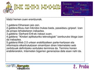 Idatzi hemen zuen erantzunak. 1.galdera:Oihanean jaio zen. 2.galdera:Muxu bat mikrobio trukea bada, pasaidazu gripea!. Izan da piropo lehiaketaren irabazlea. 3.galdera: Gerhard Ertl-ek irabazi zuen. 4.galdera: “Kirolari aplikaturiko teknologiak” izenburuko bloga izan da irabazlea. 5.galdera:Web 2.0 urtean erabiltzaileen parte-hartzean eta informazio elkartrukatzean oinarritzen diren Interneteko web zerbitzuak definitzeko sortutako terminoa da. Termino honen erabilerarekin, Interneten bigarren generazioa dela esan nahi da. Sarean nabigatuz erantzutekoak 