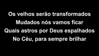 Os velhos serão transformados
Mudados nós vamos ficar
Quais astros por Deus espalhados
No Céu, para sempre brilhar
 