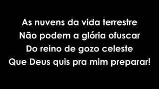 As nuvens da vida terrestre
Não podem a glória ofuscar
Do reino de gozo celeste
Que Deus quis pra mim preparar!
 