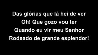 Das glórias que lá hei de ver
Oh! Que gozo vou ter
Quando eu vir meu Senhor
Rodeado de grande esplendor!
 