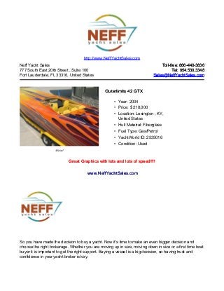 Neff Yacht Sales
777 South East 20th Street , Suite 100
Fort Lauderdale, FL 33316, United States
Toll-free: 866-440-3836Toll-free: 866-440-3836
Tel: 954.530.3348Tel: 954.530.3348
Sales@NeffYachtSales.comSales@NeffYachtSales.com
Wow!
Outerlimits 42 GTXOuterlimits 42 GTX
• Year: 2004
• Price: $ 218,000
• Location: Lexington , KY,
United States
• Hull Material: Fiberglass
• Fuel Type: Gas/Petrol
• YachtWorld ID: 2535016
• Condition: Used
http://www.NeffYachtSales.com
Great Graphics with lots and lots of speed!!!!Great Graphics with lots and lots of speed!!!!
www.NeffYachtSales.comwww.NeffYachtSales.com
So you have made the decision to buy a yacht. Now it's time to make an even bigger decision and
choose the right brokerage. Whether you are moving up in size, moving down in size or a first time boat
buyer it is important to get the right support. Buying a vessel is a big decision, so having trust and
confidence in your yacht broker is key.
 