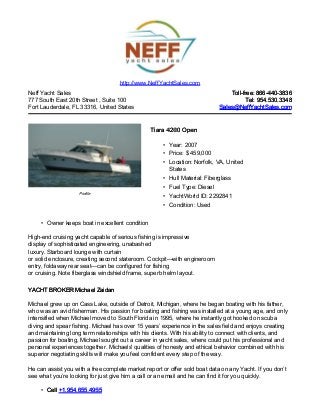 Neff Yacht Sales
777 South East 20th Street , Suite 100
Fort Lauderdale, FL 33316, United States
Toll-free: 866-440-3836Toll-free: 866-440-3836
Tel: 954.530.3348Tel: 954.530.3348
Sales@NeffYachtSales.comSales@NeffYachtSales.com
Profile
Tiara 4200 OpenTiara 4200 Open
• Year: 2007
• Price: $ 459,000
• Location: Norfolk, VA, United
States
• Hull Material: Fiberglass
• Fuel Type: Diesel
• YachtWorld ID: 2292841
• Condition: Used
http://www.NeffYachtSales.com
• Owner keeps boat in excellent condition
High-end cruising yacht capable of serious fishing is impressive
display of sophisticated engineering, unabashed
luxury. Starboard lounge with curtain
or solid enclosure, creating second stateroom. Cockpit—with engineroom
entry, foldaway rear seat—can be configured for fishing
or cruising. Note fiberglass windshield frame, superb helm layout.
YACHT BROKER Michael ZaidanYACHT BROKER Michael Zaidan
Michael grew up on Cass Lake, outside of Detroit, Michigan, where he began boating with his father,
who was an avid fisherman. His passion for boating and fishing was installed at a young age, and only
intensified when Michael moved to South Florida in 1995, where he instantly got hooked on scuba
diving and spear fishing. Michael has over 15 years’ experience in the sales field and enjoys creating
and maintaining long term relationships with his clients. With his ability to connect with clients, and
passion for boating, Michael sought out a career in yacht sales, where could put his professional and
personal experiences together. Michaels' qualities of honesty and ethical behavior combined with his
superior negotiating skills will make you feel confident every step of the way.
He can assist you with a free complete market report or offer sold boat data on any Yacht. If you don’t
see what you’re looking for just give him a call or an email and he can find it for you quickly.
• CellCell +1.954.655.4955+1.954.655.4955
 