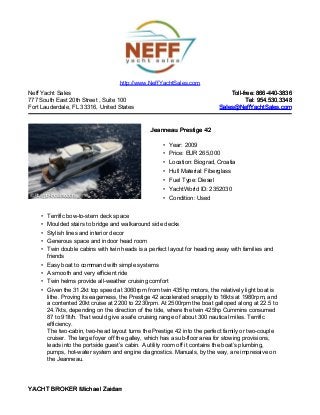 Neff Yacht Sales
777 South East 20th Street , Suite 100
Fort Lauderdale, FL 33316, United States
Toll-free: 866-440-3836Toll-free: 866-440-3836
Tel: 954.530.3348Tel: 954.530.3348
Sales@NeffYachtSales.comSales@NeffYachtSales.com
Jeanneau Prestige 42Jeanneau Prestige 42
• Year: 2009
• Price: EUR 265,000
• Location: Biograd, Croatia
• Hull Material: Fiberglass
• Fuel Type: Diesel
• YachtWorld ID: 2352030
• Condition: Used
http://www.NeffYachtSales.com
• Terrific bow-to-stern deck space
• Moulded stairs to bridge and walkaround side decks
• Stylish lines and interior decor
• Generous space and indoor head room
• Twin double cabins with twin heads is a perfect layout for heading away with families and
friends
• Easy boat to command with simple systems
• A smooth and very efficient ride
• Twin helms provide all-weather cruising comfort
• Given the 31.2kt top speed at 3060rpm from twin 435hp motors, the relatively light boat is
lithe. Proving its eagerness, the Prestige 42 accelerated snappily to 16kts at 1980rpm, and
a contented 20kt cruise at 2200 to 2230rpm. At 2500rpm the boat galloped along at 22.5 to
24.7kts, depending on the direction of the tide, where the twin 425hp Cummins consumed
87 to 91lt/h. That would give a safe cruising range of about 300 nautical miles. Terrific
efficiency.
The two-cabin, two-head layout turns the Prestige 42 into the perfect family or two-couple
cruiser. The large foyer off the galley, which has a sub-floor area for stowing provisions,
leads into the portside guest’s cabin. A utility room off it contains the boat’s plumbing,
pumps, hot-water system and engine diagnostics. Manuals, by the way, are impressive on
the Jeanneau.
YACHT BROKER Michael ZaidanYACHT BROKER Michael Zaidan
 