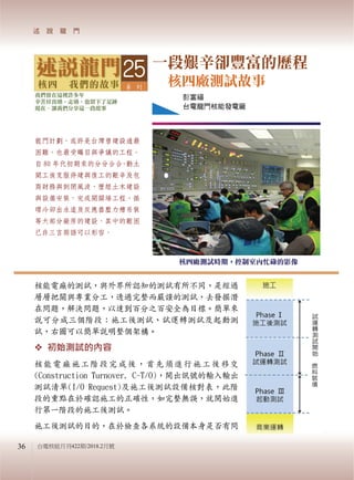 台電核能月刊422期/2018.2月號
一段艱辛卻豐富的歷程
核四廠測試故事
彭富福
台電龍門核能發電廠
核四廠測試時期，控制室內忙碌的影像
核能電廠的測試，與外界所認知的測試有所不同，是經過
層層把關與專業分工，透過完整而嚴謹的測試，去發掘潛
在問題，解決問題，以達到百分之百安全為目標。簡單來
說可分成三個階段：施工後測試、試運轉測試及起動測
試，右圖可以簡單說明整個架構。
 初始測試的內容
核能電廠施工階段完成後，首先須進行施工後移交
(Construction Turnover, C-T/O)，開出訊號的輸入輸出
測試清單(I/O Request)及施工後測試設備核對表，此階
段的重點在於確認施工的正確性，如完整無誤，就開始進
行第一階段的施工後測試。
施工後測試的目的，在於檢查各系統的設備本身是否有問
龍門計劃，或許是台灣曾建設過最
困難，也最受矚目與爭議的工程。
自 80 年代初期來的分分合合，動土
開工後克服停建與復工的艱辛及包
商財務與倒閉風波，歷經土木建設
與設備安裝，完成開關場工程、循
環冷卻出水道及反應器壓力槽吊裝
等大部分廠房的建設，其中的艱困
已非三言兩語可以形容。
25
36
 