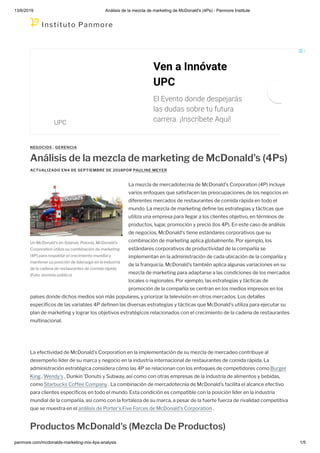 13/6/2019 Análisis de la mezcla de marketing de McDonald's (4Ps) - Panmore Institute
panmore.com/mcdonalds-marketing-mix-4ps-analysis 1/5
Un McDonald's en Gdansk, Polonia. McDonald's
Corporation utiliza su combinación de marketing
(4P) para respaldar el crecimiento mundial y
mantener su posición de liderazgo en la industria
de la cadena de restaurantes de comida rápida.
(Foto: dominio público)
NEGOCIOS , GERENCIA
Análisis de la mezcla de marketing de McDonald's (4Ps)
ACTUALIZADO EN4 DE SEPTIEMBRE DE 2018POR PAULINE MEYER
La mezcla de mercadotecnia de McDonald's Corporation (4P) incluye
varios enfoques que satisfacen las preocupaciones de los negocios en
diferentes mercados de restaurantes de comida rápida en todo el
mundo. La mezcla de marketing de ne las estrategias y tácticas que
utiliza una empresa para llegar a los clientes objetivo, en términos de
productos, lugar, promoción y precio (los 4P). En este caso de análisis
de negocios, McDonald's tiene estándares corporativos que su
combinación de marketing aplica globalmente. Por ejemplo, los
estándares corporativos de productividad de la compañía se
implementan en la administración de cada ubicación de la compañía y
de la franquicia. McDonald's también aplica algunas variaciones en su
mezcla de marketing para adaptarse a las condiciones de los mercados
locales o regionales. Por ejemplo, las estrategias y tácticas de
promoción de la compañía se centran en los medios impresos en los
países donde dichos medios son más populares, y priorizar la televisión en otros mercados. Los detalles
especí cos de las variables 4P de nen las diversas estrategias y tácticas que McDonald's utiliza para ejecutar su
plan de marketing y lograr los objetivos estratégicos relacionados con el crecimiento de la cadena de restaurantes
multinacional.
La efectividad de McDonald's Corporation en la implementación de su mezcla de mercadeo contribuye al
desempeño líder de su marca y negocio en la industria internacional de restaurantes de comida rápida. La
administración estratégica considera cómo las 4P se relacionan con los enfoques de competidores como Burger
King , Wendy's , Dunkin 'Donuts y Subway, así como con otras empresas de la industria de alimentos y bebidas,
como Starbucks Coffee Company . La combinación de mercadotecnia de McDonald's facilita el alcance efectivo
para clientes especí cos en todo el mundo. Esta condición es compatible con la posición líder en la industria
mundial de la compañía, así como con la fortaleza de su marca, a pesar de la fuerte fuerza de rivalidad competitiva
que se muestra en el análisis de Porter's Five Forces de McDonald's Corporation .
Productos McDonald's (Mezcla De Productos)
Ven a Innóvate
UPC
El Evento donde despejarás
las dudas sobre tu futura
carrera. ¡Inscríbete Aquí!
UPC
Instituto Panmore
 