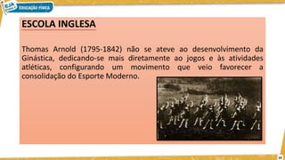ESCOLA INGLESA
Thomas Arnold (1795-1842) não se ateve ao desenvolvimento da
Ginástica, dedicando-se mais diretamente ao jogos e às atividades
atléticas, configurando um movimento que veio favorecer a
consolidação do Esporte Moderno.
10
 