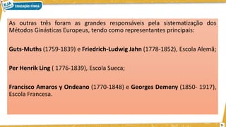 As outras três foram as grandes responsáveis pela sistematização dos
Métodos Ginásticas Europeus, tendo como representantes principais:
Guts-Muths (1759-1839) e Friedrich-Ludwig Jahn (1778-1852), Escola Alemã;
Per Henrik Ling ( 1776-1839), Escola Sueca;
Francisco Amaros y Ondeano (1770-1848) e Georges Demeny (1850- 1917),
Escola Francesa.
11
 