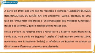 A partir de 1939, ano em que foi realizada a Primeira "Lingíada“(FESTIVAIS
INTERNACIONAIS DE GINÁSTICA) em Estocolmo- Suécia, acentuou-se uma
fase de "influências recíprocas e universalização dos Métodos Ginásticas"
(fusão dos sistemas), que se estende até os nossos dias.
Nesse período, as relações entre a Ginástica e o Esporte intensificaram-se,
sendo que, mais ainda na Segunda "Lingíada" (realizada em 1948 ou 1949,
novamente em Estocolmo- Suécia) a influência do Esporte no campo da
Ginástica manifestou-se com toda sua plenitude.
12
 