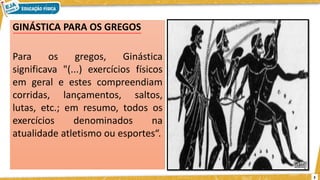 GINÁSTICA PARA OS GREGOS
Para os gregos, Ginástica
significava "(...) exercícios físicos
em geral e estes compreendiam
corridas, lançamentos, saltos,
lutas, etc.; em resumo, todos os
exercícios denominados na
atualidade atletismo ou esportes“.
3
 