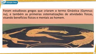 Foram estudiosos gregos que criaram o termo Ginástica (Gymnus:
nu), e também as primeiras sistematizações de atividades físicas,
visando benefícios físicos e mentais ao homem.
4
 