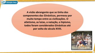 A visão abrangente que se tinha dos
componentes das Ginásticas, permeou por
muito tempo entre as civilizações. O
atletismo, as lutas, a natação, o hipismo,
todos foram considerados Ginásticas até
por volta do século XVIII.
5
 
