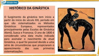HISTÓRICO DA GINÁSTICA
O Surgimento da ginástica tem início a
partir do início do século XIX, período em
que são sistematizados os Métodos
Ginásticos Europeus, representados
principalmente pelas Escolas de Ginástica
Alemã, Sueca e Francesa. O ano de 1800 é
considerado uma data muito indicada
para assinalar o nascimento da atual
Ginástica, o qual foi possível devido a uma
série de circunstâncias que propiciaram o
aparecimento das suas primeiras
sistematizações.
6
 