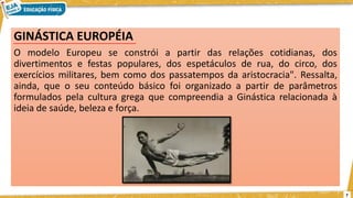 GINÁSTICA EUROPÉIA
O modelo Europeu se constrói a partir das relações cotidianas, dos
divertimentos e festas populares, dos espetáculos de rua, do circo, dos
exercícios militares, bem como dos passatempos da aristocracia". Ressalta,
ainda, que o seu conteúdo básico foi organizado a partir de parâmetros
formulados pela cultura grega que compreendia a Ginástica relacionada à
ideia de saúde, beleza e força.
7
 