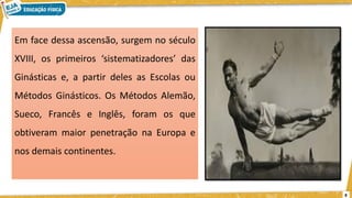 Em face dessa ascensão, surgem no século
XVIII, os primeiros ‘sistematizadores’ das
Ginásticas e, a partir deles as Escolas ou
Métodos Ginásticos. Os Métodos Alemão,
Sueco, Francês e Inglês, foram os que
obtiveram maior penetração na Europa e
nos demais continentes.
8
 