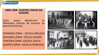 1800-1900 QUATRO ZONAS NA
EUROPA
Estas zonas demarcam as
diferentes formas de encarar os
exercícios físicos.
PRIMEIRA ZONA – ESCOLA INGLESA
SEGUNDA ZONA- ESCOLA ALEMÃ
TERCEIRA ZONA- ESCOLA SUECA
QUARTA ZONA- ESCOLA FRANCESA
9
 