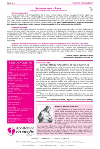 “NOSSO ENCONTRO”Página 2
Cantinho do MEJ
SEGUNDA ATITUDE FUNDAMENTAL DO MEJ: O EVANGELHO
A leitura do evangelho é uma das formas de encontrarmos Jesus, pois
são suas próprias palavras relatadas pelos homens que tiveram uma boa
convivência com Ele, participaram de muitas de suas histórias, presenciaram
seus milagres e aprenderam muito com sua personalidade e modo de ser,
e assim nós somos convidados também a ser discípulos e missionários do
Mestre.
Ler o Evangelho, significa acolher a Palavra de Deus, semeada no meio
de nós e transformá-la em vida, pois o evangelho é a boa nova do Mestre,
que deixou de ser somente palavra e se tornou carne e habitou entre nós
e que antes de sua paixão tornou-se para nós o pão que nos conduz à vida
eterna, “Quem vive em mim, viverá eternamente”.
Para o MEJ, ler o evangelho é de total importância, pois devemos estar
sempre ligados com as Palavras de Cristo, pois cada mejista é convidado a
ser apostolo de Cristo, e sua principal missão é de anunciar a boa nova de
Jesus.
Neste mês de setembro, dedicado à Bíblia, podemos entrar em uma
melhor espiritualidade que nos ajude a viver melhor essa atitude fundamental
do movimento.
Icson Rodrigo Gentek / Águeda (Coordenadora do Mej)
Rezemos com o Papa
Intenção de Oração para o mês de setembro
TESOURO ESPIRITUAL DO CORAÇÃO DE JESUS
Oferecimento Diário_______ Missas_______ Culto Dominical_______ Visitas ao Santíssimo_______
Terços de Maria_______ Terço da Misericórdia_______ Atos de Caridade_______
Oferecimento diário
Deus, nosso Pai, eu te ofereço todo o dia de hoje: minhas orações e obras, meus pensamentos e palavras,
minhas alegrias e sofrimentos, em reparação de nossas ofensas, em união com o Coração de teu Filho, Jesus, que
continua a oferecer-se a ti na Eucaristia, pela salvação do mundo. Que o Espirito Santo, que guiou a Jesus, seja meu
guia e meu amparo neste dia, para que eu possa ser testemunha do teu amor. Com Maria, mãe de Jesus e da Igreja,
rezo especialmente pelas intenções do Santo Padre para este mês: pelas nossas paróquias, para que animadas
pelo espírito missionário, sejam lugares de comunicação da fé e testemunho de caridade.
Intenção Universal
Rezemos pelas nossas paróquias, um lugar de encontro com Deus e com os irmãos. A fé vem da escuta, do
testemunho dado através da palavra e do exemplo. O anúncio do Evangelho é importante, urgente e todos nós
somos protagonistas deste mandato apostólico do próprio Senhor Jesus. Todavia, o caminho de fé, que constitui
a experiência cristã, se realiza na caridade. A vivência comunitária da caridade realiza o mandamento do amor ao
próximo e conduz ao verdadeiro respeito pelo outro, seguindo o modelo da misericórdia divina, que sempre aceita
a pessoa como ela é. O serviço da caridade requer a adequada compreensão do ser humano em todas as suas
dimensões.
Sugestão de comentário inicial para missa do Sagrado Coração de Jesus do dia 01/09/2017
Reunidos para honrar o Sacratíssimo Coração de Jesus, a liturgia de hoje nos recorda que os discípulos do
Reino devem sempre lembrar-se de que estão a caminho do encontro com o Senhor. Para isso devemos manter
acesa a chama do amor de Deus no nosso coração. Recordemos hoje a sétima promessa do Sagrado Coração de
Jesus aos seus devotos: “As almas tíbias tornar-se-ão fervorosas”. Na escola do Coração de Jesus podemos crescer
no amor e na fé. Iniciemos com grande alegria...
Lourdes Pimenta Pereira da Silva
Coordenadora Arquidiocesana do AO
NOSSO ENCONTRO
Boletim Mensal do
Apostolado da Oração
FUNDADO EM OUTUBRO DE 1976
Diretor:
Pe. Mauricio Gomes dos Anjos
Av. Água Verde, n.º 1018
Água Verde
80.620-200 - Curitiba - Paraná
Tel.: (41) 3242-4174
Presidente:
Lourdes Pimenta Pereira da Silva
Rua Otávio Afonso da Silva, 486
Curitiba - Paraná
tel: (41) 3289-0299
E-mail:
lourdespimentapereira@gmail.com
Vice-presidente:
Tereza de Jesus Porega
Tel: (41) 3347-7867
Revisão ortográfica:
Lúcia Nascimento
Participação:
Coordenação Geral do AO de Curitiba,
padres, religiosos e leigos da
arquidiocese.
Impressão: Efetagraf
Assinatura Anual:...................R$ 8,00
Assinatura Benfeitor..............R$ 15,00
N.º avulso.............................R$ 0,80
Palavras do Papa Francisco
“Quero confidenciar a vocês como leio a minha
velha Bíblia. Frequentemente a pego, a leio um
pouco, depois a deixo de lado e me deixo olhar
pelo Senhor. Não sou eu que olho para Ele, mas
Ele que olha para mim: Deus está realmente
ali presente. Assim me deixo observar por Ele
e escuto – e não é um certo sentimentalismo –
percebo no mais profundo de meu ser aquilo que
o Senhor me diz…
Às vezes [Ele] não fala: e então não ouço nada, somente vazio, vazio,
vazio…Mas, paciente, permaneço lá e O espero assim, lendo e rezando…
Rezo sentado, porque me faz mal ficar de joelhos. Às vezes, rezando, até
mesmo adormeço, mas não tem problema: sou como um filho próximo ao
seu pai, e isto é aquilo que conta!” – Papa Francisco 03/12/2015.
 