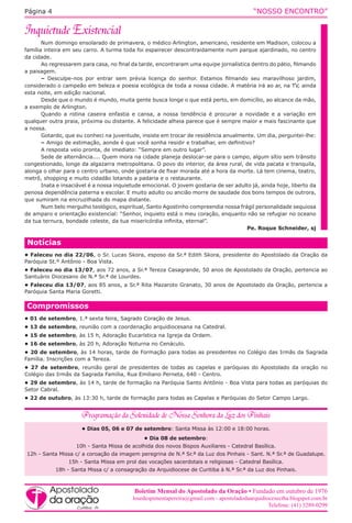 “NOSSO ENCONTRO”Página 4
Num domingo ensolarado de primavera, o médico Arlington, americano, residente em Madison, colocou a
família inteira em seu carro. A turma toda foi espairecer descontraidamente num parque ajardinado, no centro
da cidade.
Ao regressarem para casa, no final da tarde, encontraram uma equipe jornalística dentro do pátio, filmando
a paisagem.
– Desculpe-nos por entrar sem prévia licença do senhor. Estamos filmando seu maravilhoso jardim,
considerado o campeão em beleza e poesia ecológica de toda a nossa cidade. A matéria irá ao ar, na TV, ainda
esta noite, em edição nacional.
Desde que o mundo é mundo, muita gente busca longe o que está perto, em domicílio, ao alcance da mão,
a exemplo de Arlington.
Quando a rotina caseira enfastia e cansa, a nossa tendência é procurar a novidade e a variação em
qualquer outra praia, próxima ou distante. A felicidade alheia parece que é sempre maior e mais fascinante que
a nossa.
Gotardo, que eu conheci na juventude, insiste em trocar de residência anualmente. Um dia, perguntei-lhe:
– Amigo de estimação, aonde é que você sonha residir e trabalhar, em definitivo?
A resposta veio pronta, de imediato: “Sempre em outro lugar”.
Sede de alternância.... Quem mora na cidade planeja deslocar-se para o campo, algum sítio sem trânsito
congestionado, longe da algazarra metropolitana. O povo do interior, da área rural, de vida pacata e tranquila,
alonga o olhar para o centro urbano, onde gostaria de fixar morada até a hora da morte. Lá tem cinema, teatro,
metrô, shopping e muito cidadão lotando a padaria e o restaurante.
Inata e insaciável é a nossa inquietude emocional. O jovem gostaria de ser adulto já, ainda hoje, liberto da
penosa dependência paterna e escolar. E muito adulto ou ancião morre de saudade dos bons tempos de outrora,
que sumiram na encruzilhada do mapa distante.
Num belo mergulho teológico, espiritual, Santo Agostinho compreendia nossa frágil personalidade sequiosa
de amparo e orientação existencial: “Senhor, inquieto está o meu coração, enquanto não se refugiar no oceano
da tua ternura, bondade celeste, da tua misericórdia infinita, eternal”.
Pe. Roque Schneider, sj
Compromissos
• 01 de setembro, 1.ª sexta feira, Sagrado Coração de Jesus.
• 13 de setembro, reunião com a coordenação arquidiocesana na Catedral.
• 15 de setembro, às 15 h, Adoração Eucarística na Igreja da Ordem.
• 16 de setembro, às 20 h, Adoração Noturna no Cenáculo.
• 20 de setembro, às 14 horas, tarde de Formação para todas as presidentes no Colégio das Irmãs da Sagrada
Família. Inscrições com a Tereza.
• 27 de setembro, reunião geral de presidentes de todas as capelas e paróquias do Apostolado da oração no
Colégio das Irmãs da Sagrada Família, Rua Emiliano Perneta, 640 - Centro.
• 29 de setembro, às 14 h, tarde de formação na Paróquia Santo Antônio - Boa Vista para todas as paróquias do
Setor Cabral.
• 22 de outubro, às 13:30 h, tarde de formação para todas as Capelas e Paróquias do Setor Campo Largo.
Notícias
• Faleceu no dia 22/06, o Sr. Lucas Skora, esposo da Sr.ª Edith Skora, presidente do Apostolado da Oração da
Paróquia St.º Antônio - Boa Vista.
• Faleceu no dia 13/07, aos 72 anos, a Sr.ª Tereza Casagrande, 50 anos de Apostolado da Oração, pertencia ao
Santuário Diocesano de N.ª Sr.ª de Lourdes.
• Faleceu dia 13/07, aos 85 anos, a Sr.ª Rita Mazaroto Granato, 30 anos de Apostolado da Oração, pertencia a
Paróquia Santa Maria Goretti.
• Dias 05, 06 e 07 de setembro: Santa Missa às 12:00 e 18:00 horas.
• Dia 08 de setembro:
10h - Santa Missa de acolhida dos novos Bispos Auxiliares - Catedral Basílica.
12h - Santa Missa c/ a coroação da imagem peregrina de N.ª Sr.ª da Luz dos Pinhais - Sant. N.ª Sr.ª de Guadalupe.
15h - Santa Missa em prol das vocações sacerdotais e religiosas - Catedral Basílica.
18h - Santa Missa c/ a consagração da Arquidiocese de Curitiba à N.ª Sr.ª da Luz dos Pinhais.
Boletim Mensal do Apostolado da Oração • Fundado em outubro de 1976
lourdespimentapereira@gmail.com - apostoladodaarquidiocesectba.blogspot.com.br
Telefone: (41) 3289-0299
 