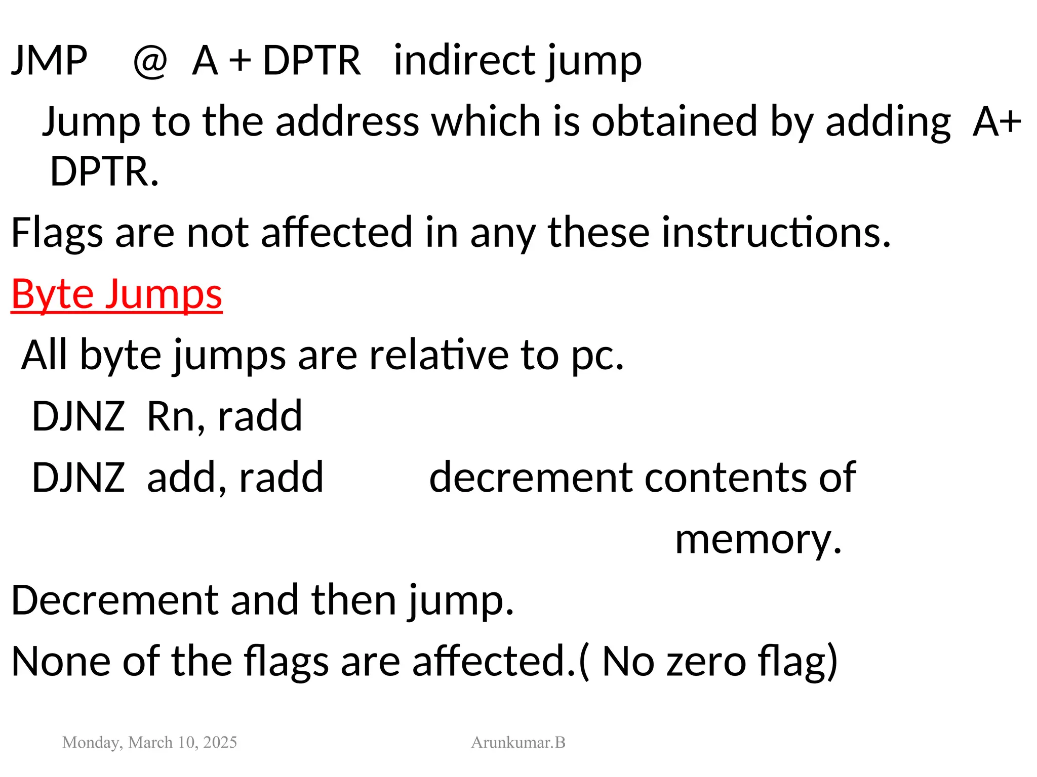 JMP @ A + DPTR indirect jump
Jump to the address which is obtained by adding A+
DPTR.
Flags are not affected in any these instructions.
Byte Jumps
All byte jumps are relative to pc.
DJNZ Rn, radd
DJNZ add, radd decrement contents of
memory.
Decrement and then jump.
None of the flags are affected.( No zero flag)
Monday, March 10, 2025 Arunkumar.B
 