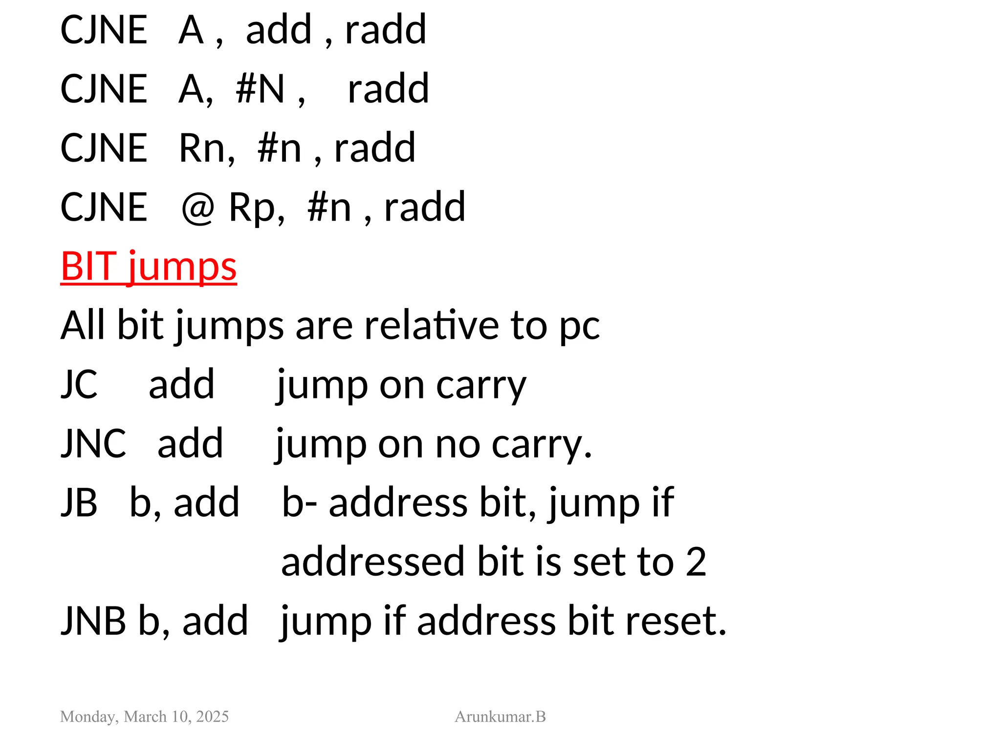 CJNE A , add , radd
CJNE A, #N , radd
CJNE Rn, #n , radd
CJNE @ Rp, #n , radd
BIT jumps
All bit jumps are relative to pc
JC add jump on carry
JNC add jump on no carry.
JB b, add b- address bit, jump if
addressed bit is set to 2
JNB b, add jump if address bit reset.
Monday, March 10, 2025 Arunkumar.B
 