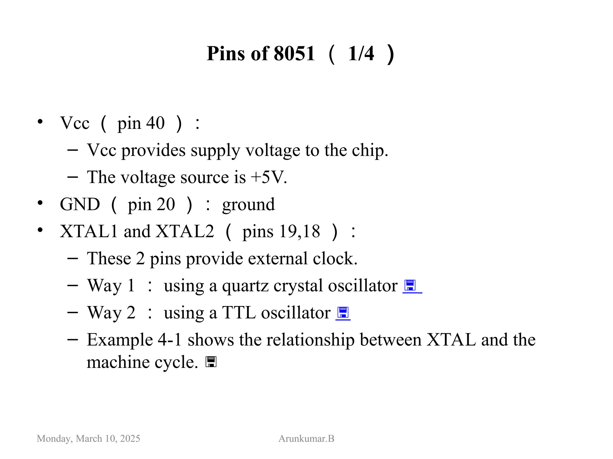 Pins of 8051 （ 1/4 ）
• Vcc （ pin 40 ）：
– Vcc provides supply voltage to the chip.
– The voltage source is +5V.
• GND （ pin 20 ）： ground
• XTAL1 and XTAL2 （ pins 19,18 ）：
– These 2 pins provide external clock.
– Way 1 ： using a quartz crystal oscillator 
– Way 2 ： using a TTL oscillator 
– Example 4-1 shows the relationship between XTAL and the
machine cycle. 
Monday, March 10, 2025 Arunkumar.B
 