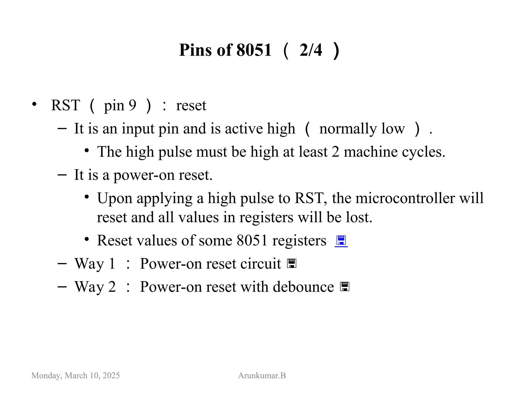 Pins of 8051 （ 2/4 ）
• RST （ pin 9 ）： reset
– It is an input pin and is active high （ normally low ） .
• The high pulse must be high at least 2 machine cycles.
– It is a power-on reset.
• Upon applying a high pulse to RST, the microcontroller will
reset and all values in registers will be lost.
• Reset values of some 8051 registers 
– Way 1 ： Power-on reset circuit 
– Way 2 ： Power-on reset with debounce 
Monday, March 10, 2025 Arunkumar.B
 