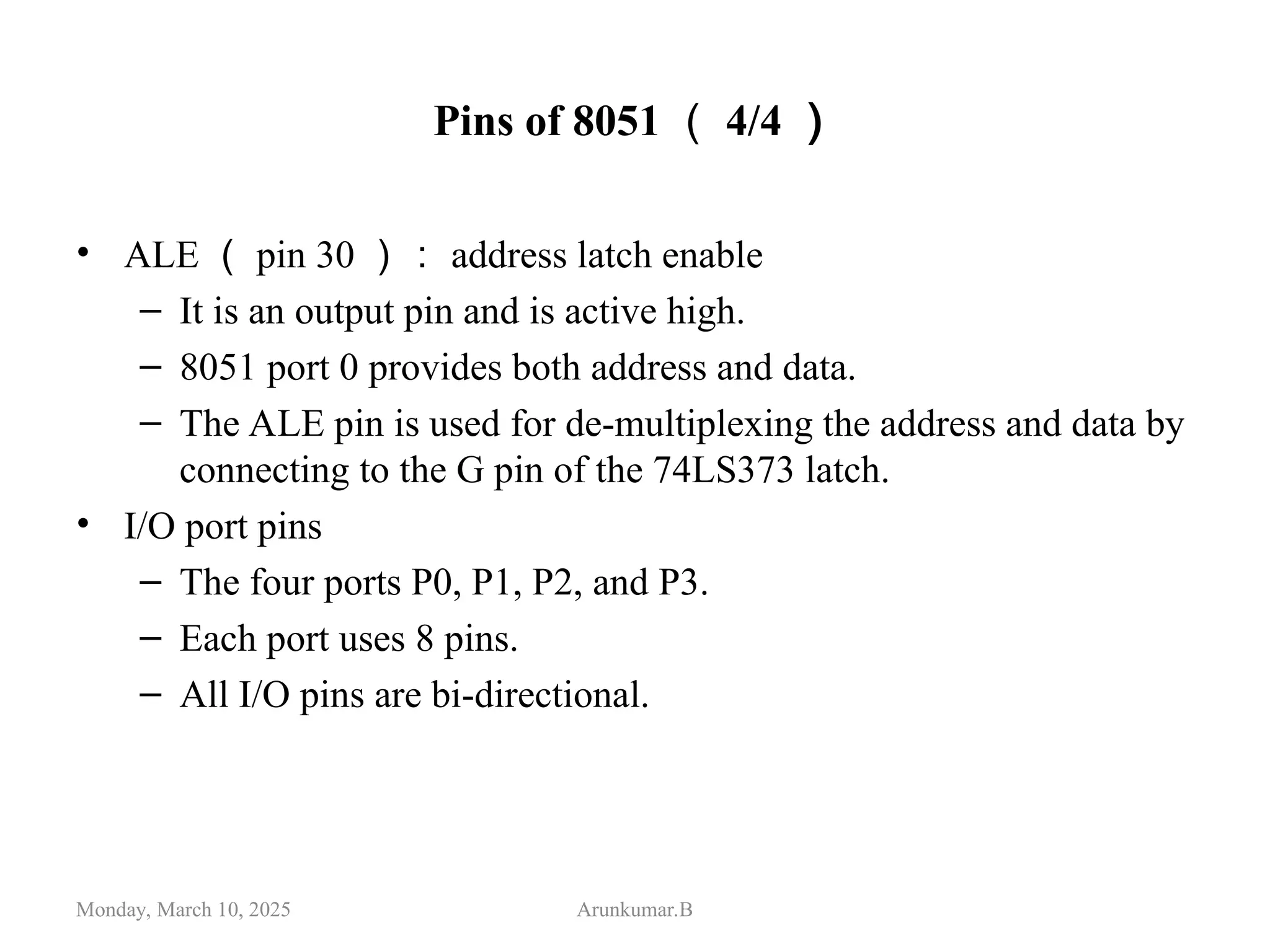 Pins of 8051 （ 4/4 ）
• ALE （ pin 30 ）： address latch enable
– It is an output pin and is active high.
– 8051 port 0 provides both address and data.
– The ALE pin is used for de-multiplexing the address and data by
connecting to the G pin of the 74LS373 latch.
• I/O port pins
– The four ports P0, P1, P2, and P3.
– Each port uses 8 pins.
– All I/O pins are bi-directional.
Monday, March 10, 2025 Arunkumar.B
 