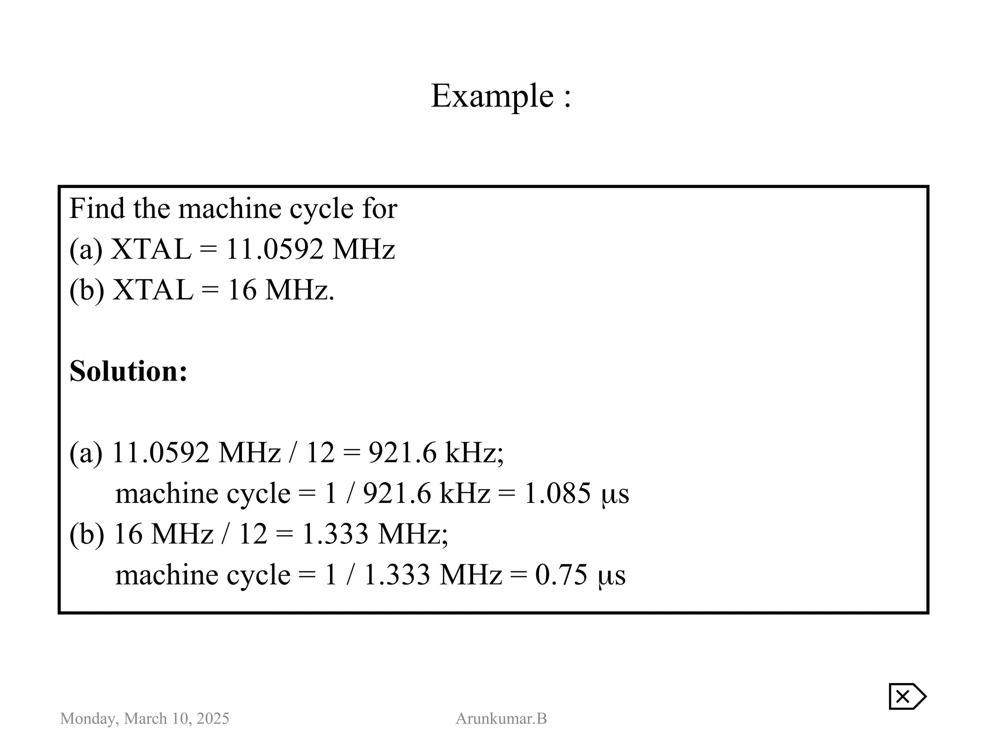 Example :
Monday, March 10, 2025 Arunkumar.B

Find the machine cycle for
(a) XTAL = 11.0592 MHz
(b) XTAL = 16 MHz.
Solution:
(a) 11.0592 MHz / 12 = 921.6 kHz;
machine cycle = 1 / 921.6 kHz = 1.085 s
(b) 16 MHz / 12 = 1.333 MHz;
machine cycle = 1 / 1.333 MHz = 0.75 s
 
