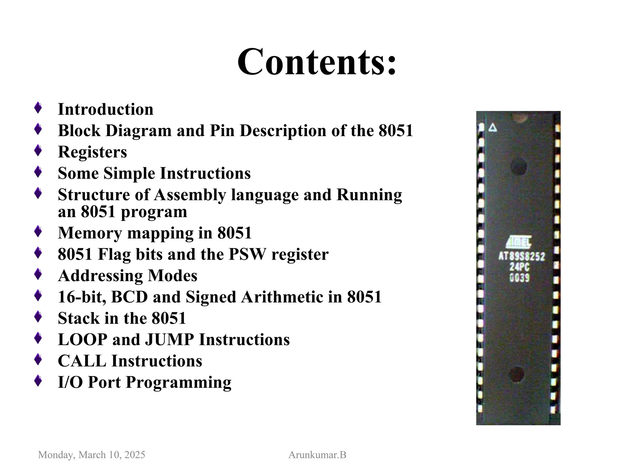 Contents:
Introduction
Block Diagram and Pin Description of the 8051
Registers
Some Simple Instructions
Structure of Assembly language and Running
an 8051 program
Memory mapping in 8051
8051 Flag bits and the PSW register
Addressing Modes
16-bit, BCD and Signed Arithmetic in 8051
Stack in the 8051
LOOP and JUMP Instructions
CALL Instructions
I/O Port Programming
Monday, March 10, 2025 Arunkumar.B
 