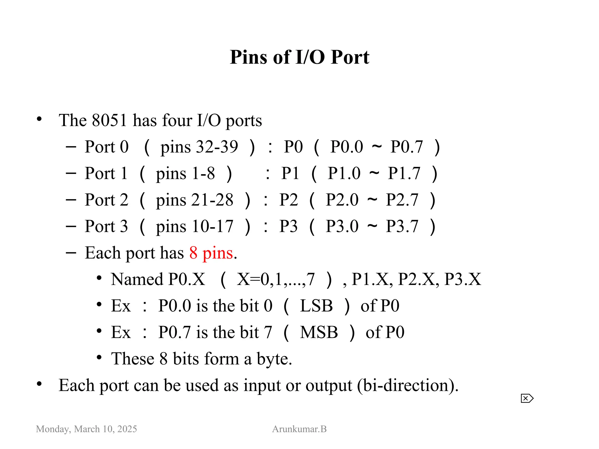 Pins of I/O Port
• The 8051 has four I/O ports
– Port 0 （ pins 32-39 ）： P0 （ P0.0 ～ P0.7 ）
– Port 1 （ pins 1-8 ） ： P1 （ P1.0 ～ P1.7 ）
– Port 2 （ pins 21-28 ）： P2 （ P2.0 ～ P2.7 ）
– Port 3 （ pins 10-17 ）： P3 （ P3.0 ～ P3.7 ）
– Each port has 8 pins.
• Named P0.X （ X=0,1,...,7 ） , P1.X, P2.X, P3.X
• Ex ： P0.0 is the bit 0 （ LSB ） of P0
• Ex ： P0.7 is the bit 7 （ MSB ） of P0
• These 8 bits form a byte.
• Each port can be used as input or output (bi-direction).
Monday, March 10, 2025 Arunkumar.B

 