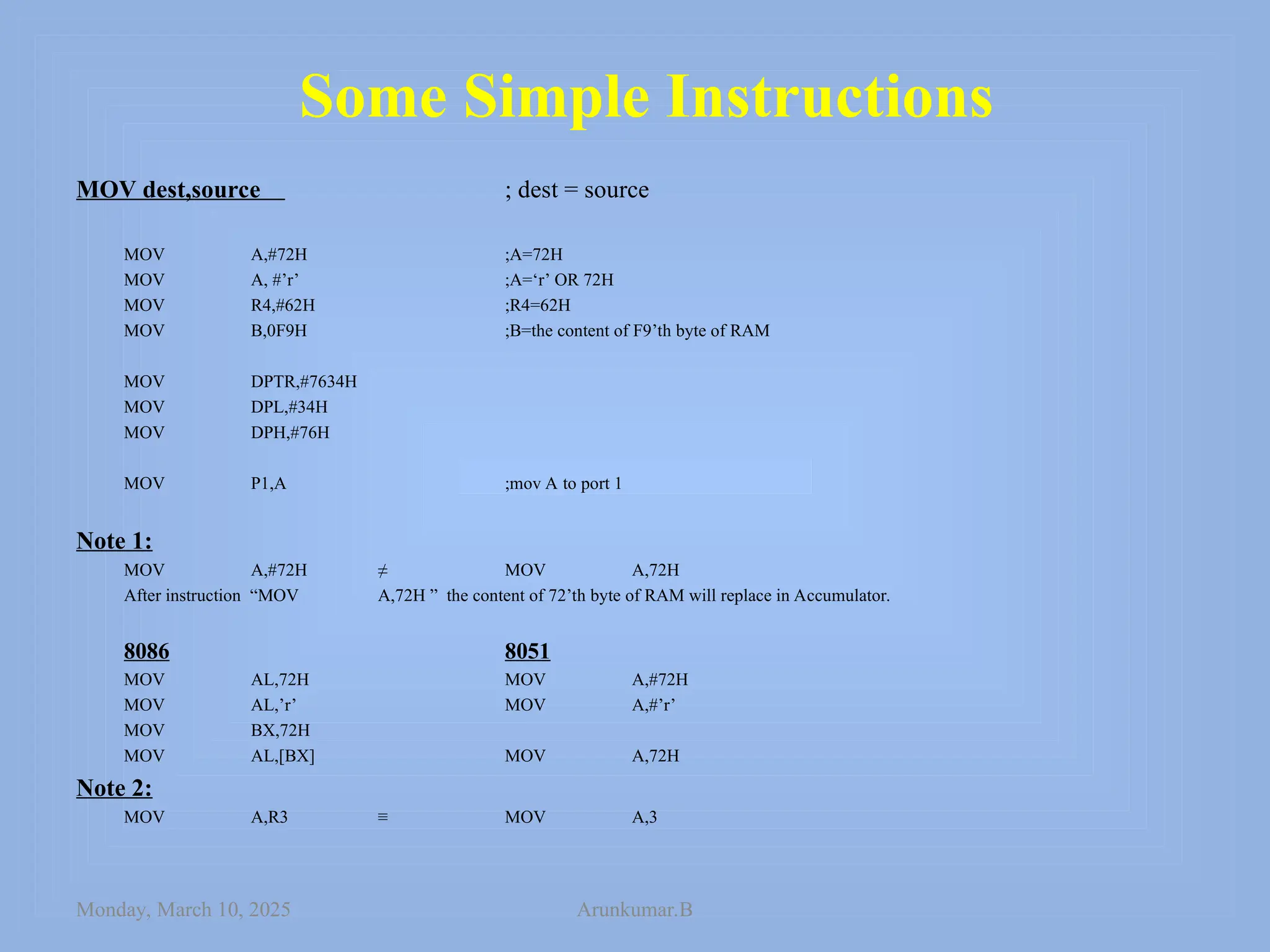 Some Simple Instructions
MOV dest,source ; dest = source
MOV A,#72H ;A=72H
MOV A, #’r’ ;A=‘r’ OR 72H
MOV R4,#62H ;R4=62H
MOV B,0F9H ;B=the content of F9’th byte of RAM
MOV DPTR,#7634H
MOV DPL,#34H
MOV DPH,#76H
MOV P1,A ;mov A to port 1
Note 1:
MOV A,#72H ≠ MOV A,72H
After instruction “MOV A,72H ” the content of 72’th byte of RAM will replace in Accumulator.
8086 8051
MOV AL,72H MOV A,#72H
MOV AL,’r’ MOV A,#’r’
MOV BX,72H
MOV AL,[BX] MOV A,72H
Note 2:
MOV A,R3 ≡ MOV A,3
Monday, March 10, 2025 Arunkumar.B
 