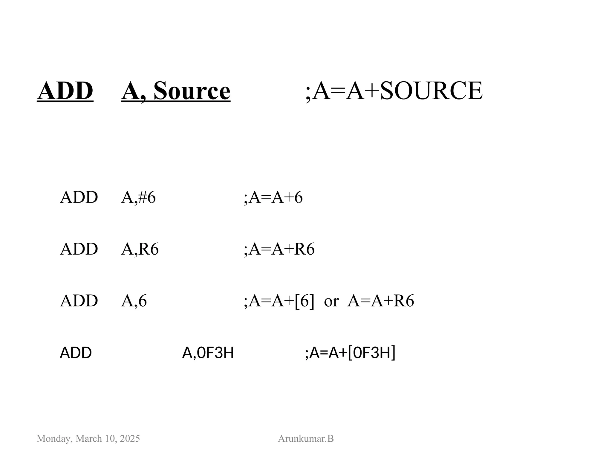 ADD A, Source ;A=A+SOURCE
ADD A,#6 ;A=A+6
ADD A,R6 ;A=A+R6
ADD A,6 ;A=A+[6] or A=A+R6
ADD A,0F3H ;A=A+[0F3H]
Monday, March 10, 2025 Arunkumar.B
 