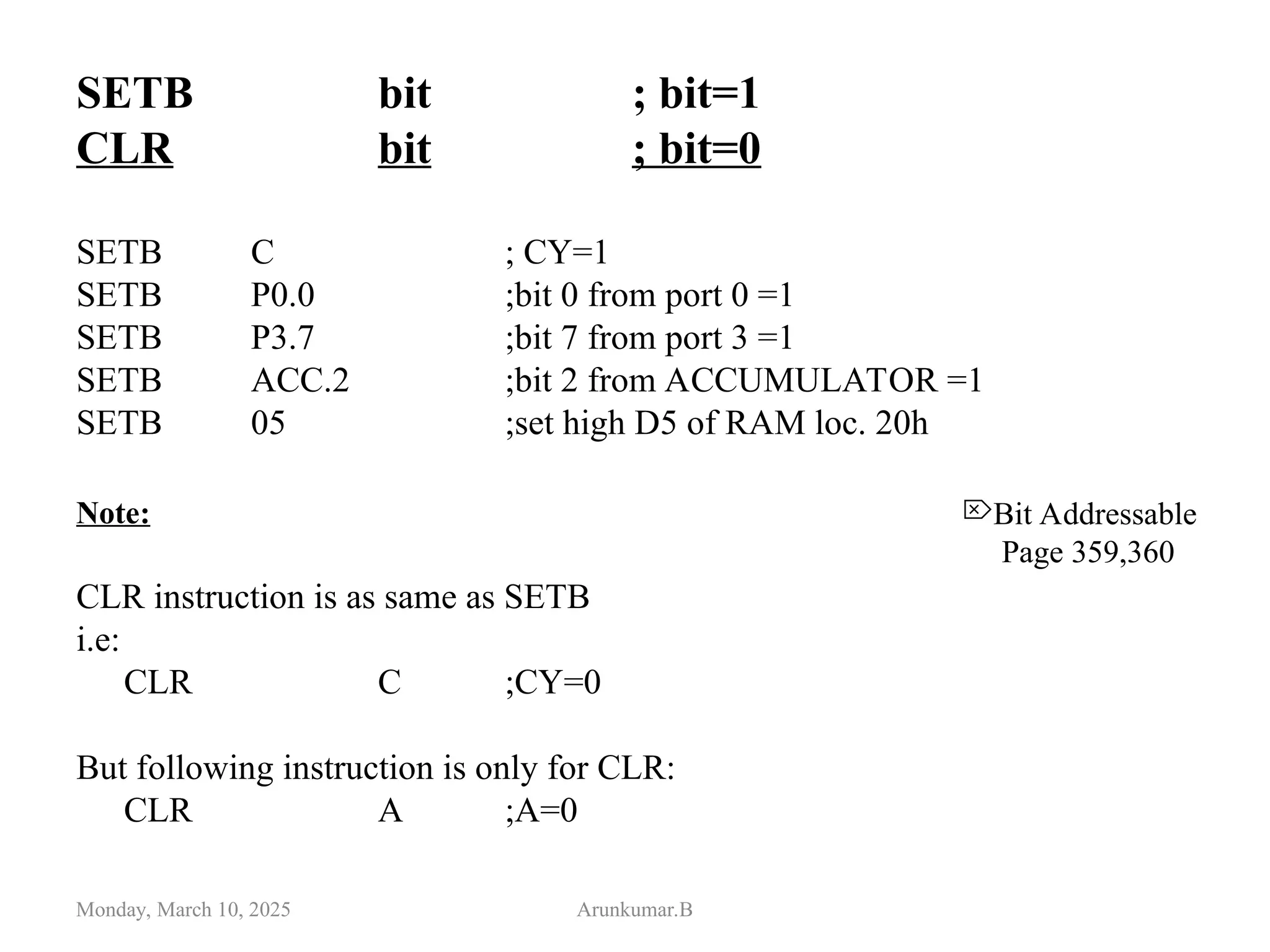 SETB bit ; bit=1
CLR bit ; bit=0
SETB C ; CY=1
SETB P0.0 ;bit 0 from port 0 =1
SETB P3.7 ;bit 7 from port 3 =1
SETB ACC.2 ;bit 2 from ACCUMULATOR =1
SETB 05 ;set high D5 of RAM loc. 20h
Note:
CLR instruction is as same as SETB
i.e:
CLR C ;CY=0
But following instruction is only for CLR:
CLR A ;A=0
Monday, March 10, 2025 Arunkumar.B
Bit Addressable
Page 359,360
 