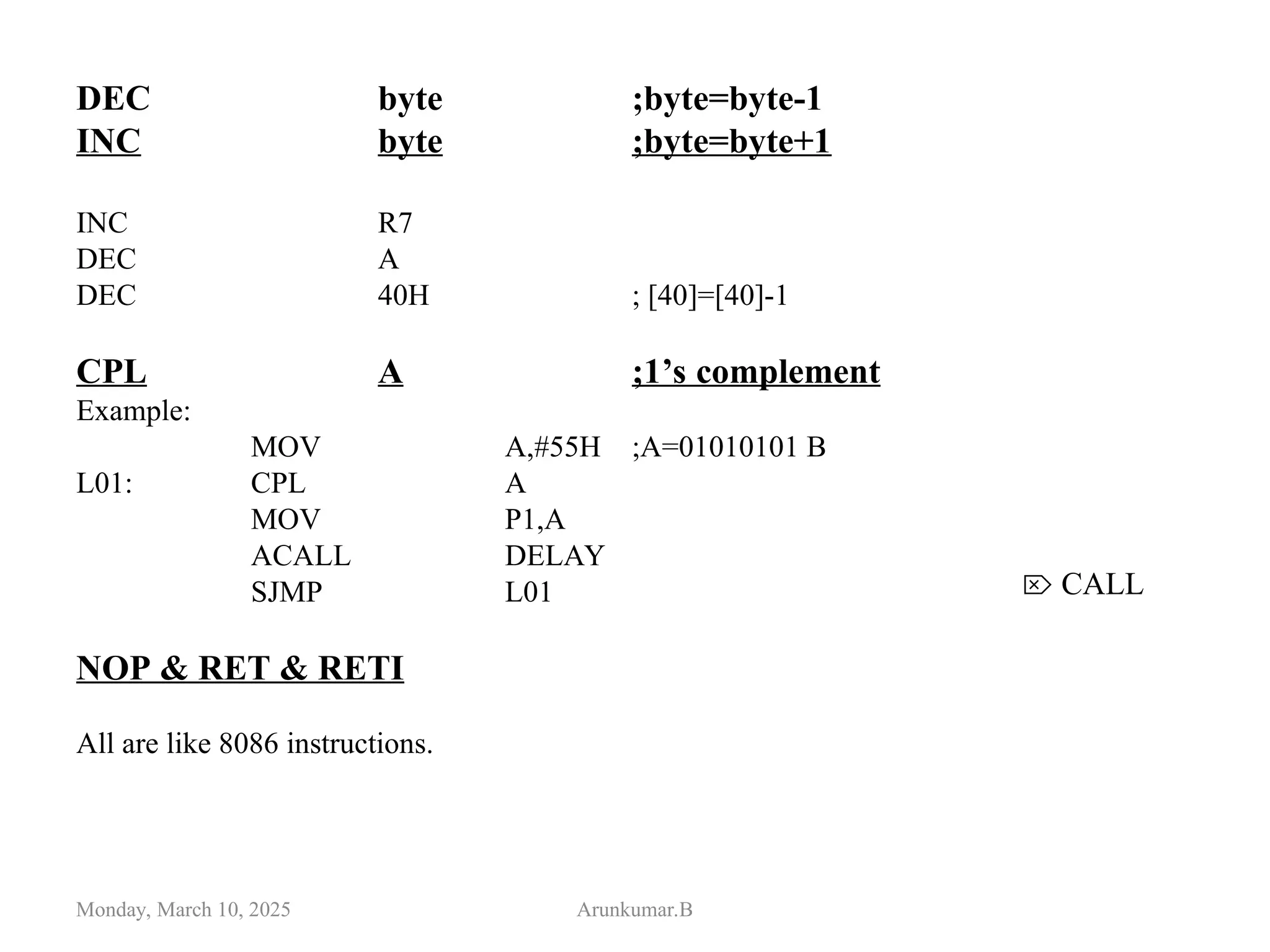DEC byte ;byte=byte-1
INC byte ;byte=byte+1
INC R7
DEC A
DEC 40H ; [40]=[40]-1
CPL A ;1’s complement
Example:
MOV A,#55H ;A=01010101 B
L01: CPL A
MOV P1,A
ACALL DELAY
SJMP L01
NOP & RET & RETI
All are like 8086 instructions.
Monday, March 10, 2025 Arunkumar.B
 CALL
 