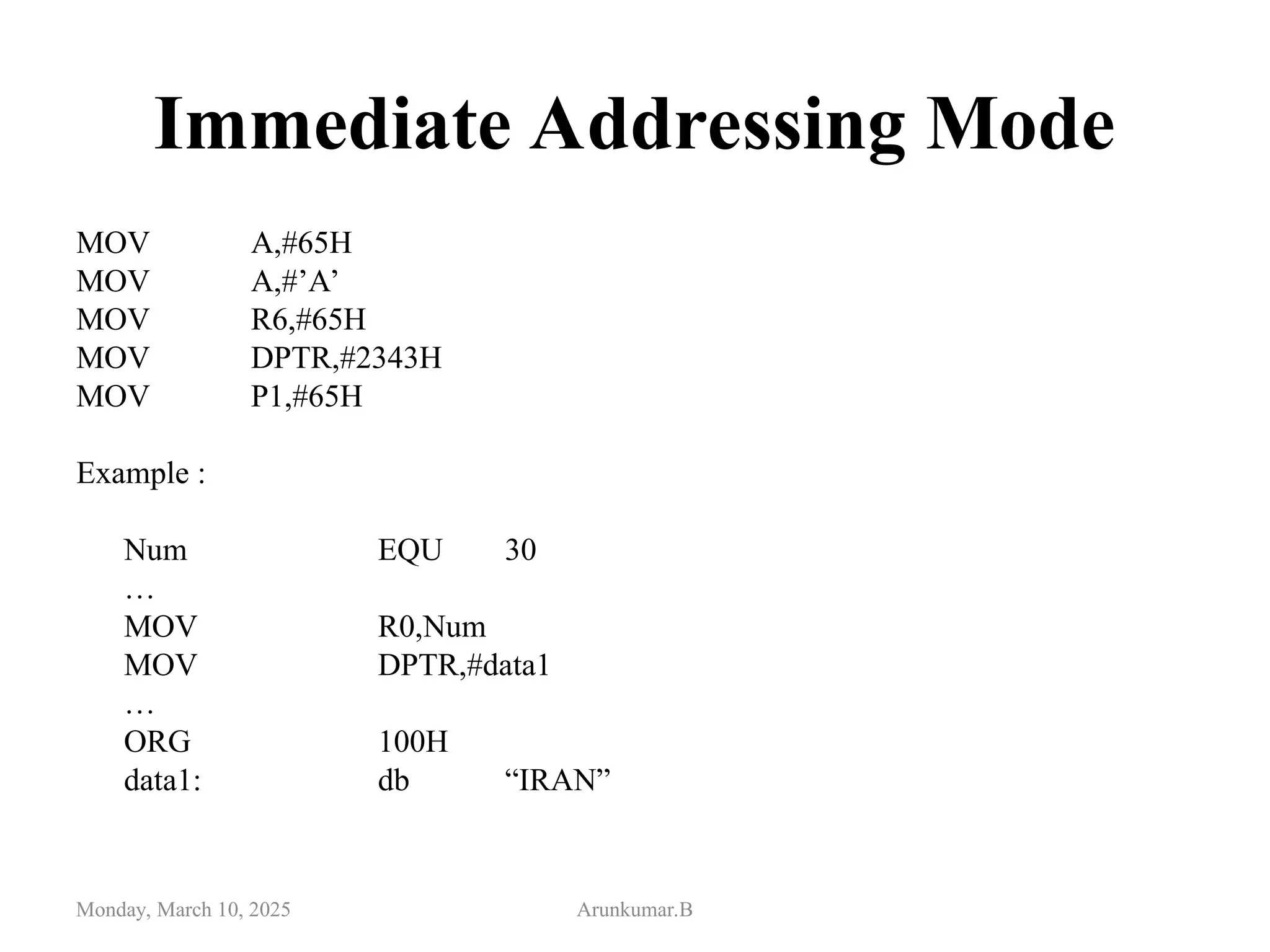 Immediate Addressing Mode
MOV A,#65H
MOV A,#’A’
MOV R6,#65H
MOV DPTR,#2343H
MOV P1,#65H
Example :
Num EQU 30
…
MOV R0,Num
MOV DPTR,#data1
…
ORG 100H
data1: db “IRAN”
Monday, March 10, 2025 Arunkumar.B
 