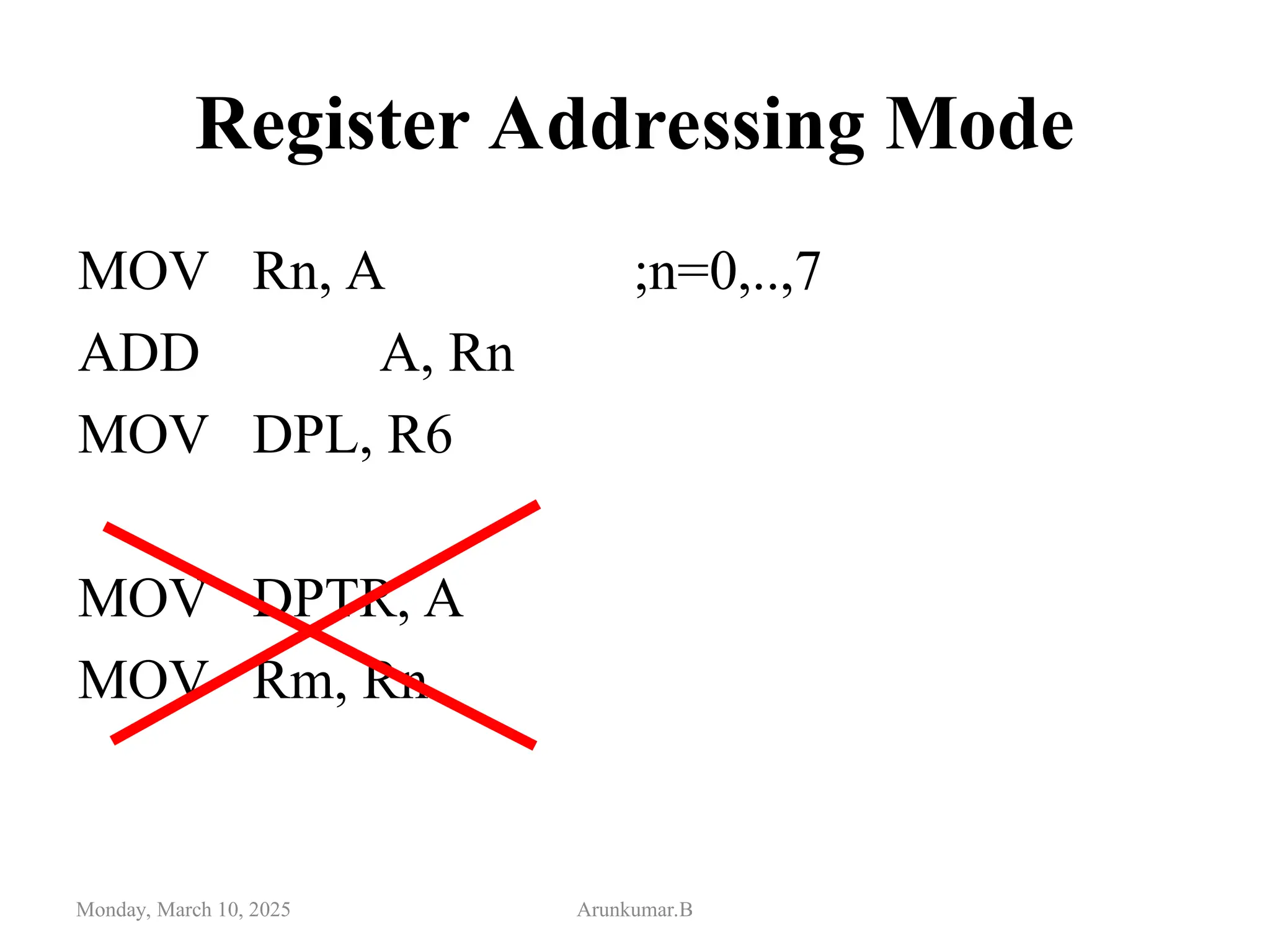 Register Addressing Mode
MOV Rn, A ;n=0,..,7
ADD A, Rn
MOV DPL, R6
MOV DPTR, A
MOV Rm, Rn
Monday, March 10, 2025 Arunkumar.B
 
