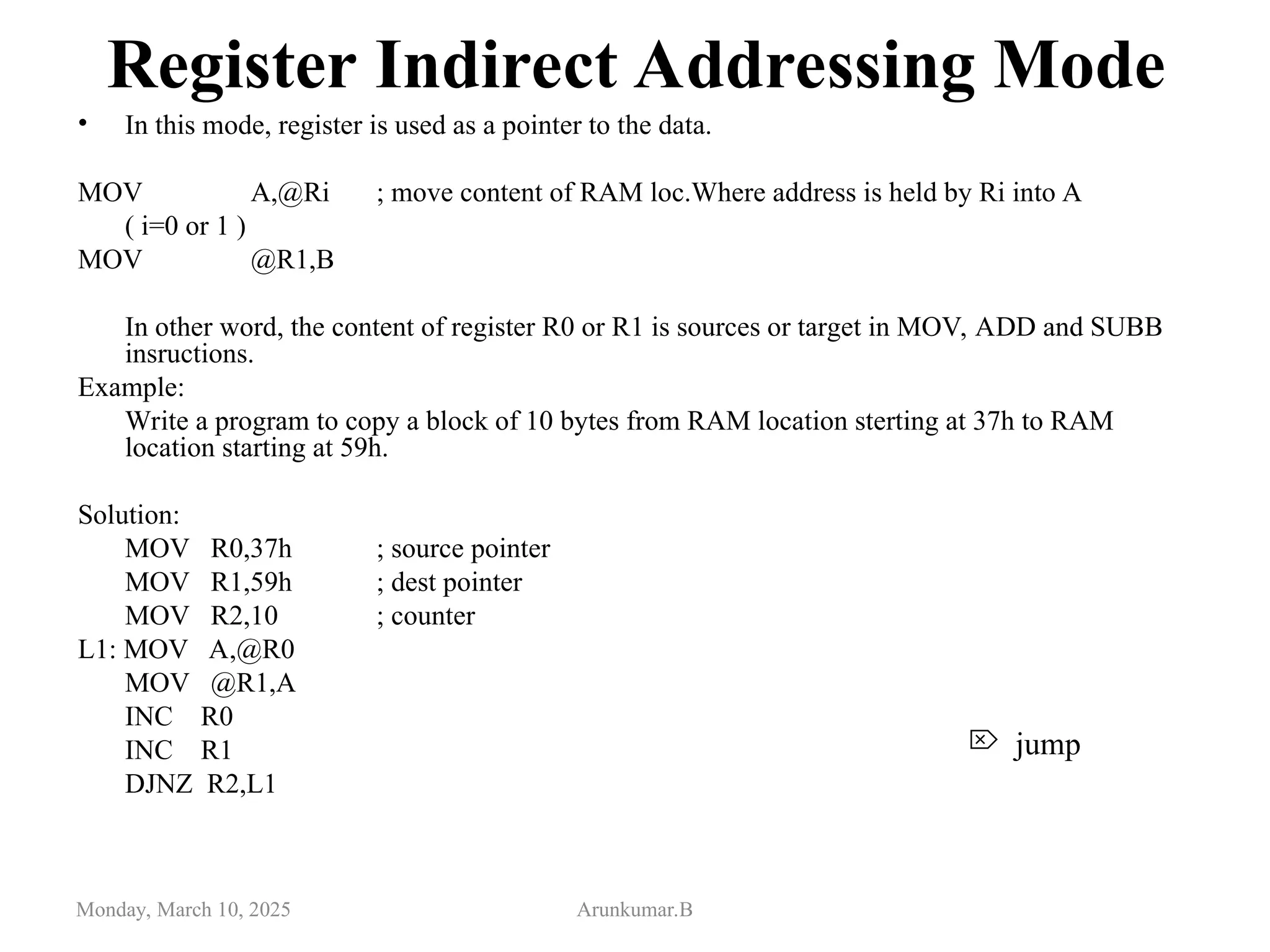 Register Indirect Addressing Mode
• In this mode, register is used as a pointer to the data.
MOV A,@Ri ; move content of RAM loc.Where address is held by Ri into A
( i=0 or 1 )
MOV @R1,B
In other word, the content of register R0 or R1 is sources or target in MOV, ADD and SUBB
insructions.
Example:
Write a program to copy a block of 10 bytes from RAM location sterting at 37h to RAM
location starting at 59h.
Solution:
MOV R0,37h ; source pointer
MOV R1,59h ; dest pointer
MOV R2,10 ; counter
L1: MOV A,@R0
MOV @R1,A
INC R0
INC R1
DJNZ R2,L1
Monday, March 10, 2025 Arunkumar.B
 jump
 