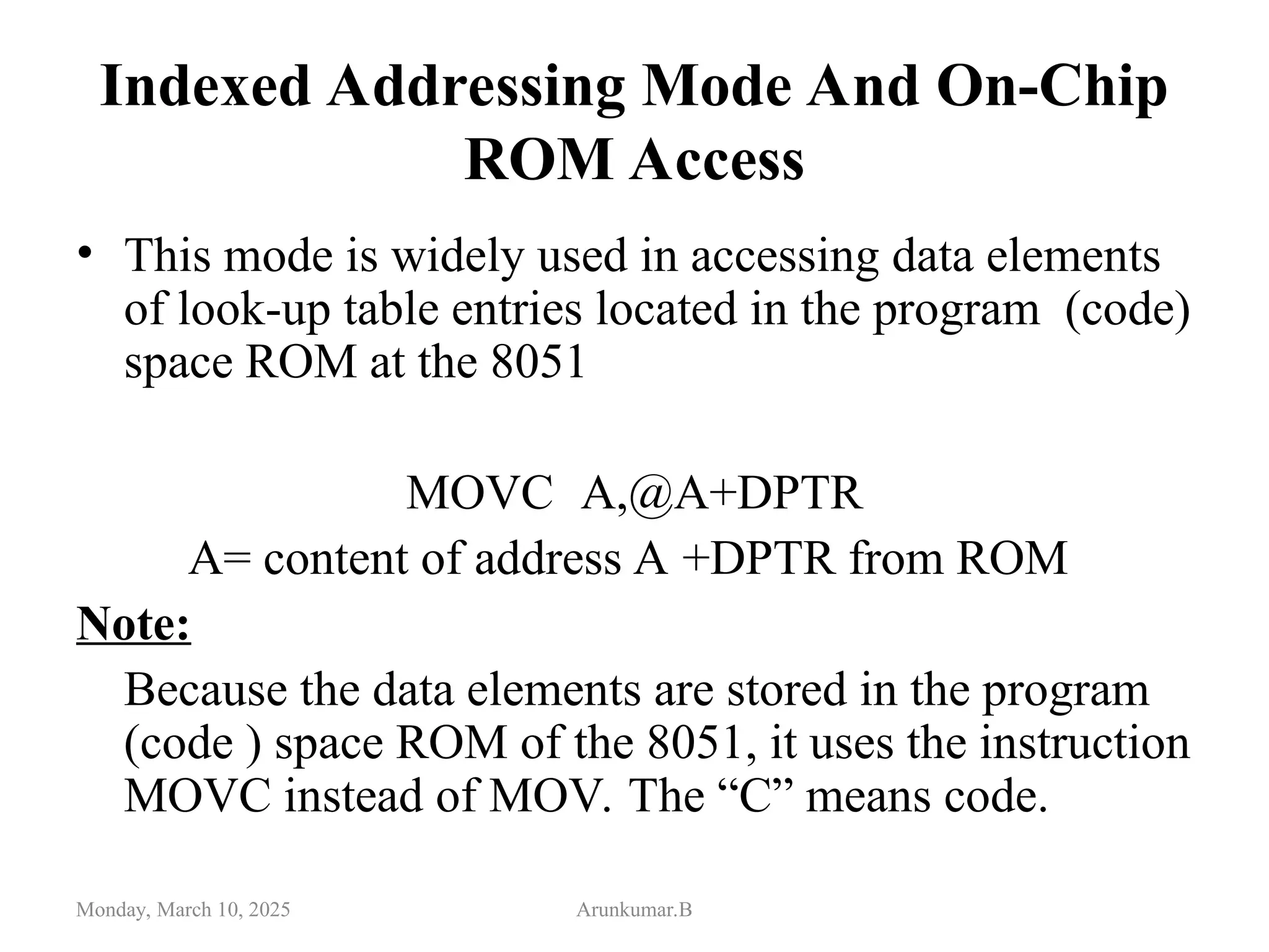 Indexed Addressing Mode And On-Chip
ROM Access
• This mode is widely used in accessing data elements
of look-up table entries located in the program (code)
space ROM at the 8051
MOVC A,@A+DPTR
A= content of address A +DPTR from ROM
Note:
Because the data elements are stored in the program
(code ) space ROM of the 8051, it uses the instruction
MOVC instead of MOV. The “C” means code.
Monday, March 10, 2025 Arunkumar.B
 