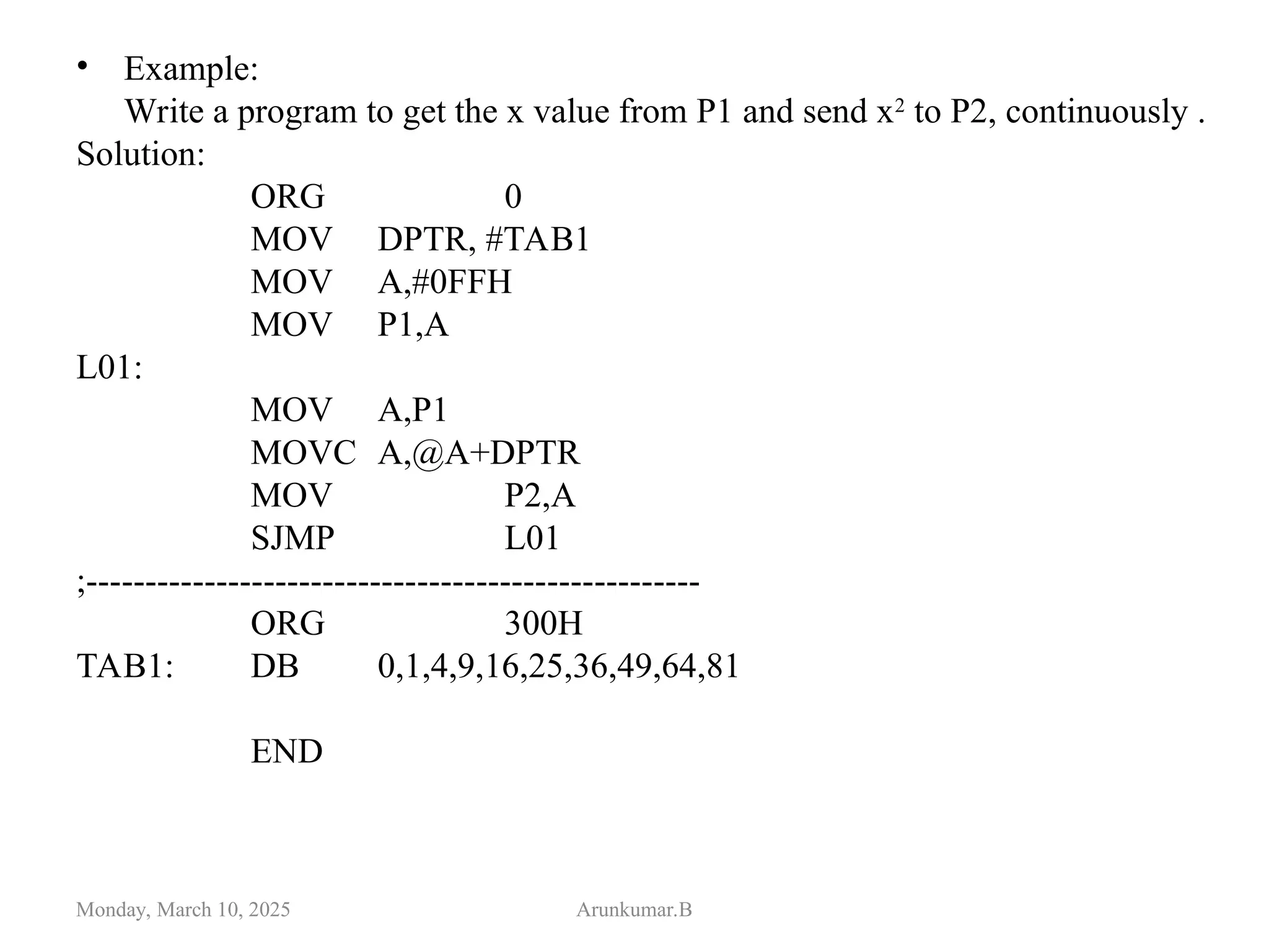 • Example:
Write a program to get the x value from P1 and send x2
to P2, continuously .
Solution:
ORG 0
MOV DPTR, #TAB1
MOV A,#0FFH
MOV P1,A
L01:
MOV A,P1
MOVC A,@A+DPTR
MOV P2,A
SJMP L01
;----------------------------------------------------
ORG 300H
TAB1: DB 0,1,4,9,16,25,36,49,64,81
END
Monday, March 10, 2025 Arunkumar.B
 