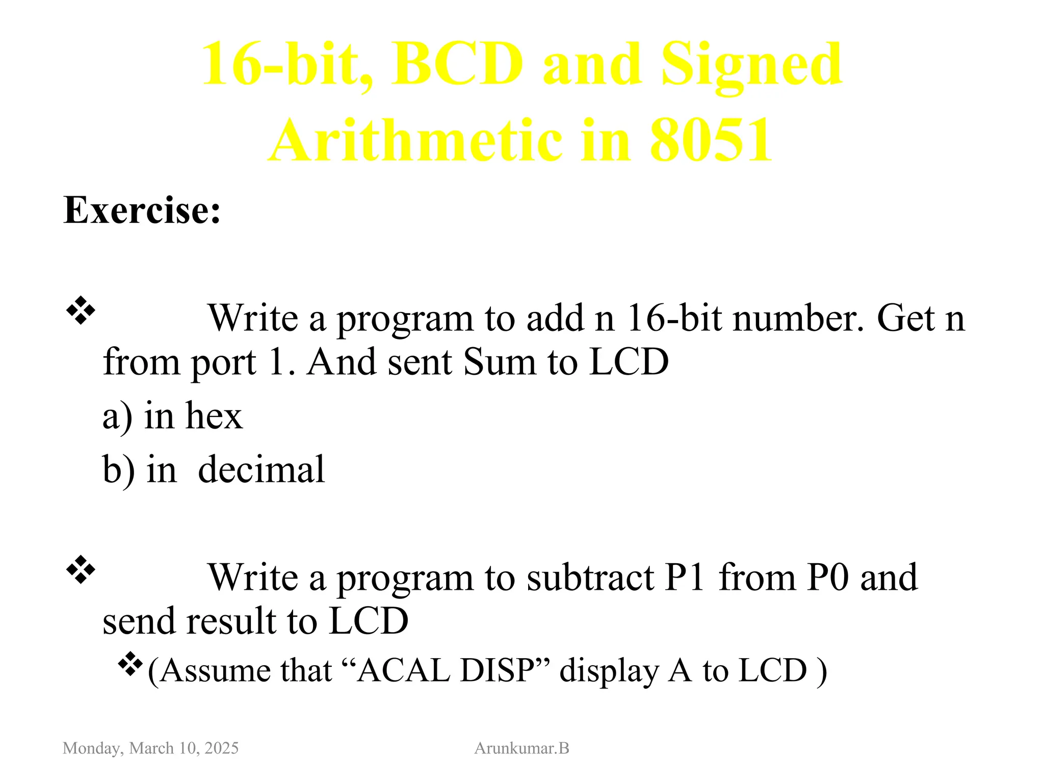 16-bit, BCD and Signed
Arithmetic in 8051
Exercise:
 Write a program to add n 16-bit number. Get n
from port 1. And sent Sum to LCD
a) in hex
b) in decimal
 Write a program to subtract P1 from P0 and
send result to LCD
(Assume that “ACAL DISP” display A to LCD )
Monday, March 10, 2025 Arunkumar.B
 