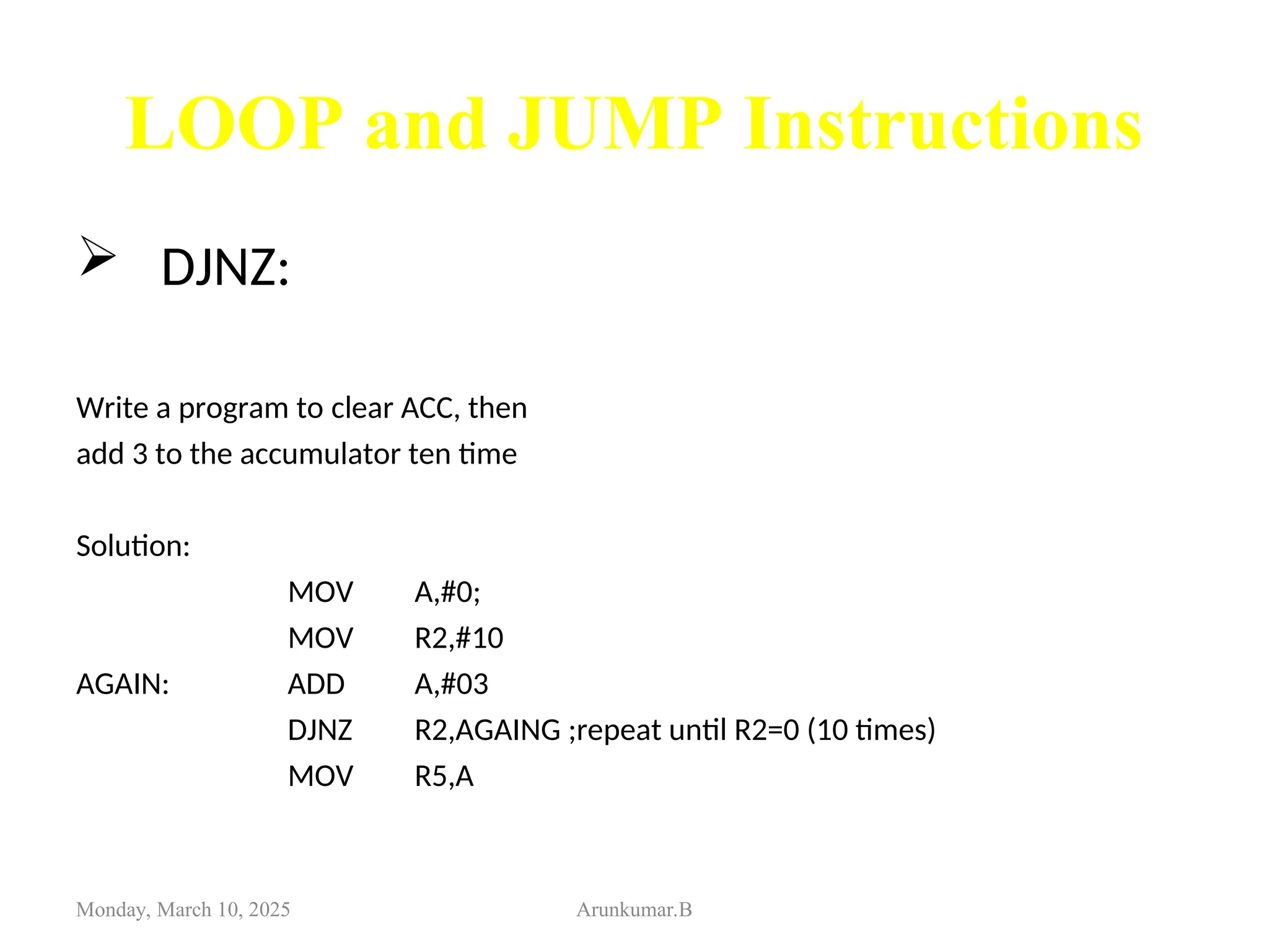 LOOP and JUMP Instructions
 DJNZ:
Write a program to clear ACC, then
add 3 to the accumulator ten time
Solution:
MOV A,#0;
MOV R2,#10
AGAIN: ADD A,#03
DJNZ R2,AGAING ;repeat until R2=0 (10 times)
MOV R5,A
Monday, March 10, 2025 Arunkumar.B
 