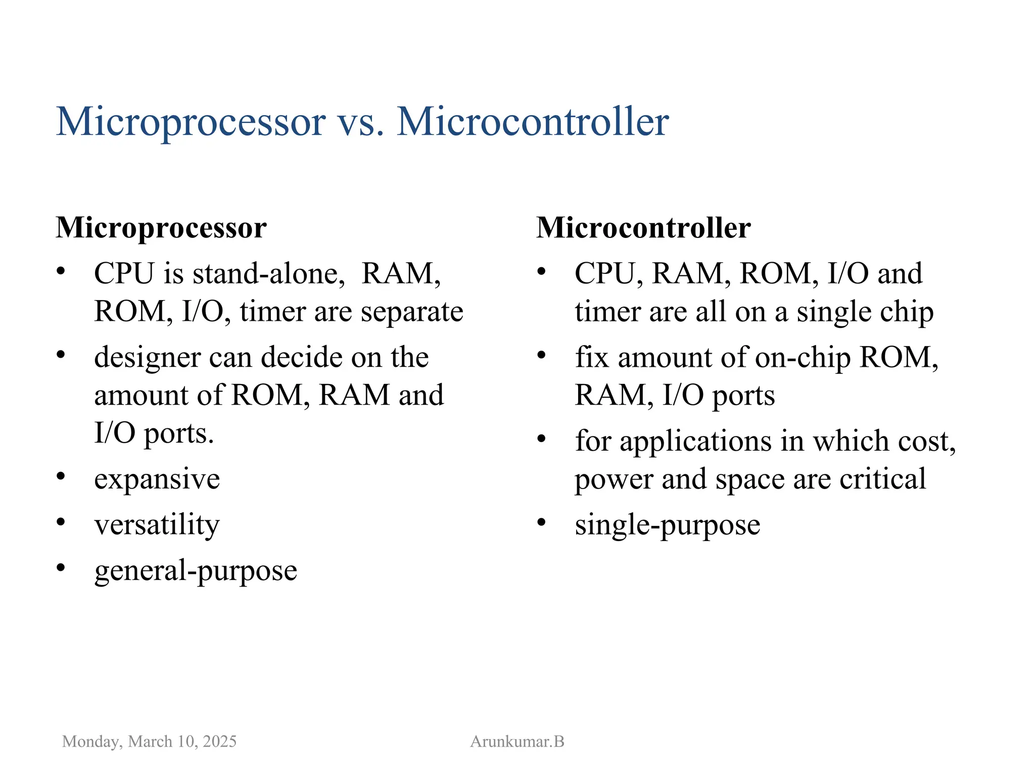 Microprocessor
• CPU is stand-alone, RAM,
ROM, I/O, timer are separate
• designer can decide on the
amount of ROM, RAM and
I/O ports.
• expansive
• versatility
• general-purpose
Monday, March 10, 2025 Arunkumar.B
Microcontroller
• CPU, RAM, ROM, I/O and
timer are all on a single chip
• fix amount of on-chip ROM,
RAM, I/O ports
• for applications in which cost,
power and space are critical
• single-purpose
Microprocessor vs. Microcontroller
 
