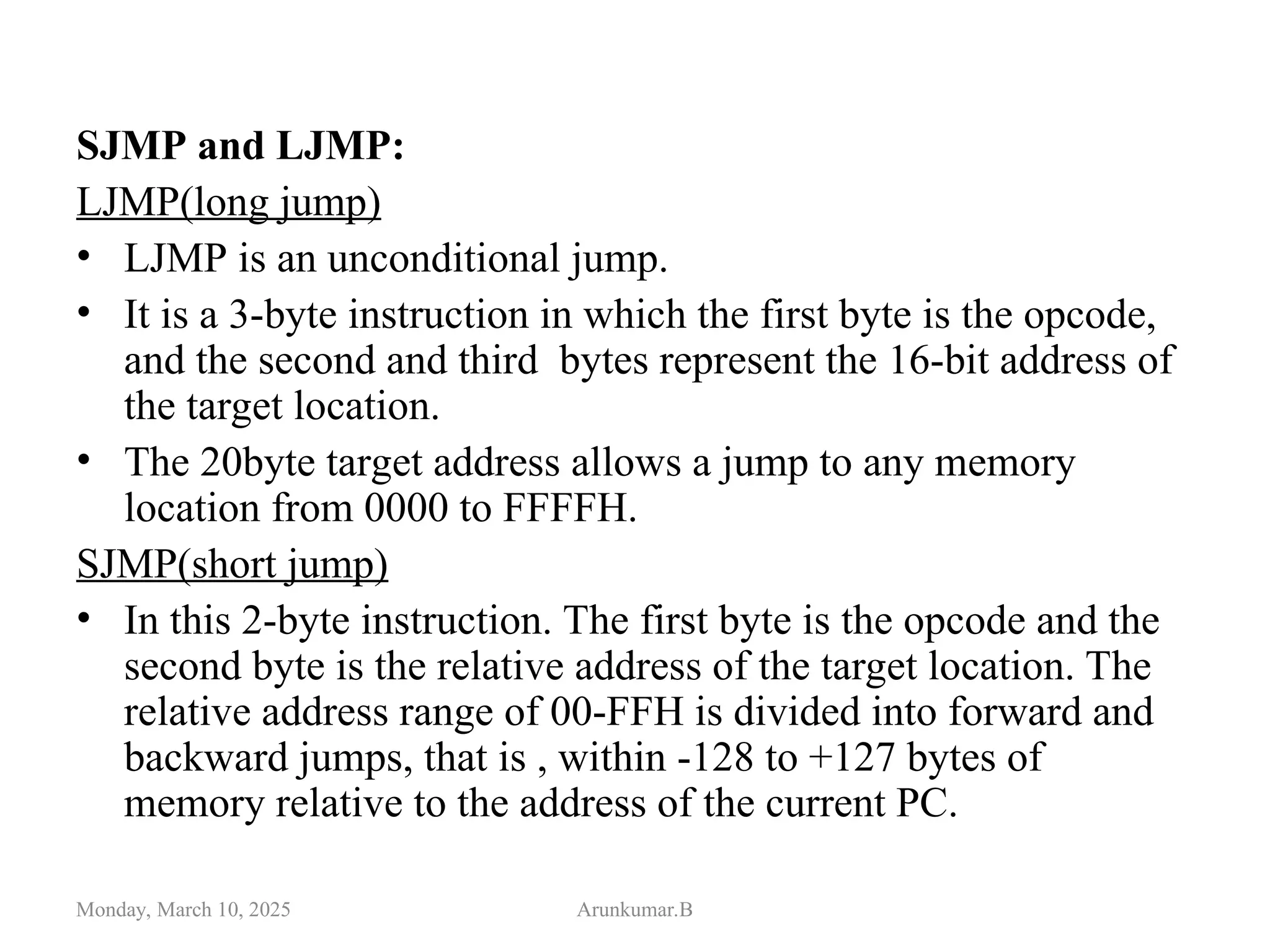 SJMP and LJMP:
LJMP(long jump)
• LJMP is an unconditional jump.
• It is a 3-byte instruction in which the first byte is the opcode,
and the second and third bytes represent the 16-bit address of
the target location.
• The 20byte target address allows a jump to any memory
location from 0000 to FFFFH.
SJMP(short jump)
• In this 2-byte instruction. The first byte is the opcode and the
second byte is the relative address of the target location. The
relative address range of 00-FFH is divided into forward and
backward jumps, that is , within -128 to +127 bytes of
memory relative to the address of the current PC.
Monday, March 10, 2025 Arunkumar.B
 