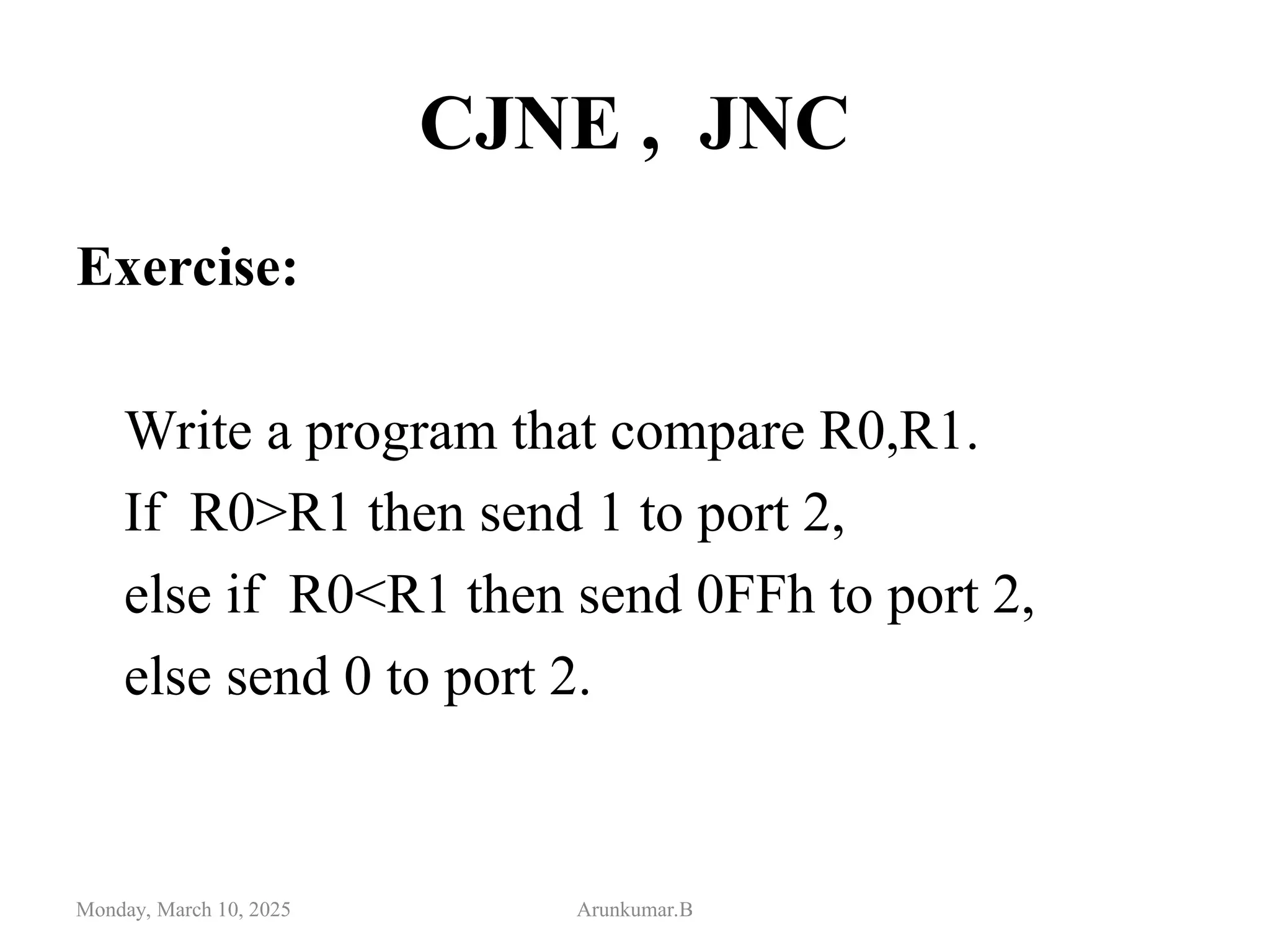 CJNE , JNC
Exercise:
Write a program that compare R0,R1.
If R0>R1 then send 1 to port 2,
else if R0<R1 then send 0FFh to port 2,
else send 0 to port 2.
Monday, March 10, 2025 Arunkumar.B
 