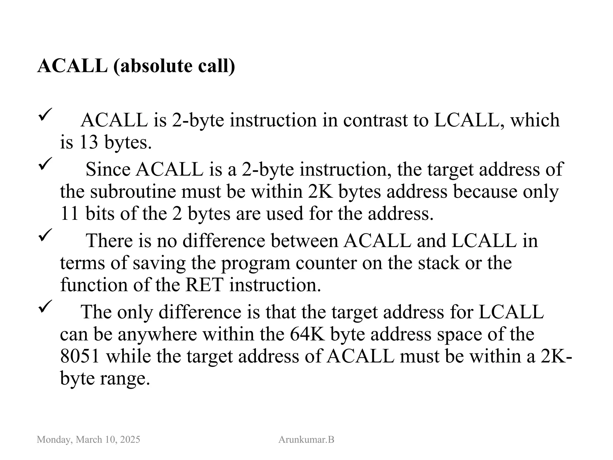ACALL (absolute call)
 ACALL is 2-byte instruction in contrast to LCALL, which
is 13 bytes.
 Since ACALL is a 2-byte instruction, the target address of
the subroutine must be within 2K bytes address because only
11 bits of the 2 bytes are used for the address.
 There is no difference between ACALL and LCALL in
terms of saving the program counter on the stack or the
function of the RET instruction.
 The only difference is that the target address for LCALL
can be anywhere within the 64K byte address space of the
8051 while the target address of ACALL must be within a 2K-
byte range.
Monday, March 10, 2025 Arunkumar.B
 