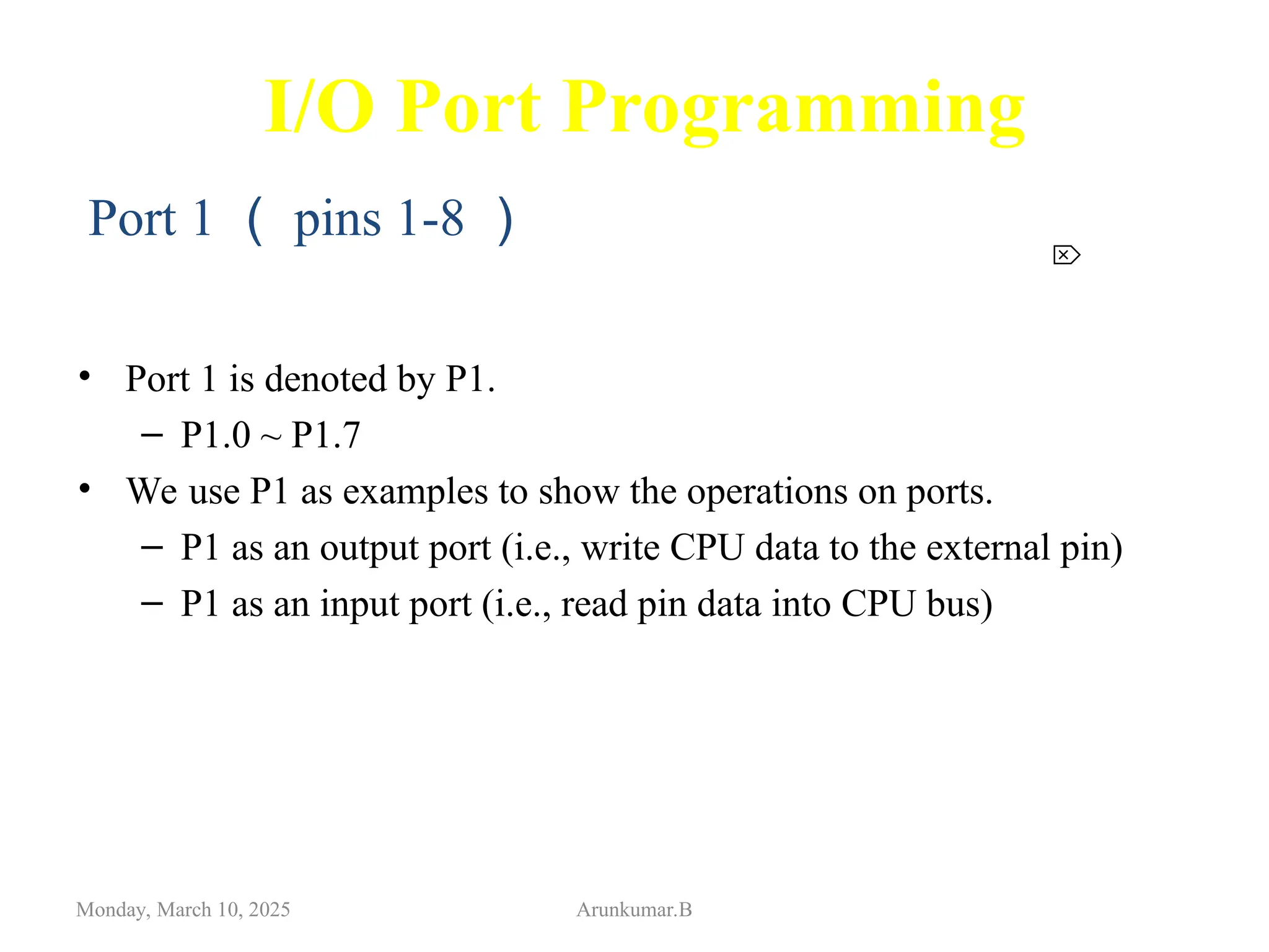 I/O Port Programming
• Port 1 is denoted by P1.
– P1.0 ~ P1.7
• We use P1 as examples to show the operations on ports.
– P1 as an output port (i.e., write CPU data to the external pin)
– P1 as an input port (i.e., read pin data into CPU bus)
Monday, March 10, 2025 Arunkumar.B

Port 1 （ pins 1-8 ）
 