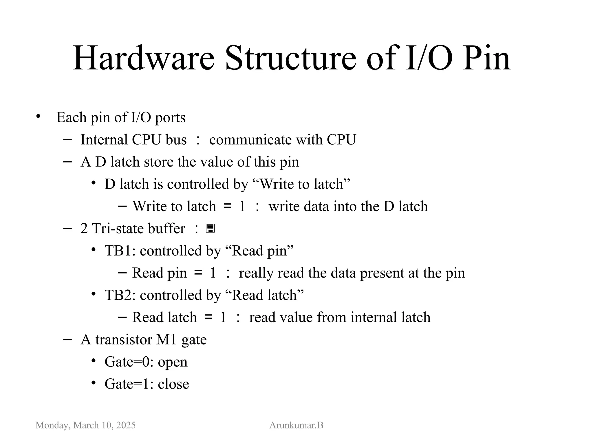 Hardware Structure of I/O Pin
• Each pin of I/O ports
– Internal CPU bus ： communicate with CPU
– A D latch store the value of this pin
• D latch is controlled by “Write to latch”
– Write to latch ＝ 1 ： write data into the D latch
– 2 Tri-state buffer ：
• TB1: controlled by “Read pin”
– Read pin ＝ 1 ： really read the data present at the pin
• TB2: controlled by “Read latch”
– Read latch ＝ 1 ： read value from internal latch
– A transistor M1 gate
• Gate=0: open
• Gate=1: close
Monday, March 10, 2025 Arunkumar.B
 